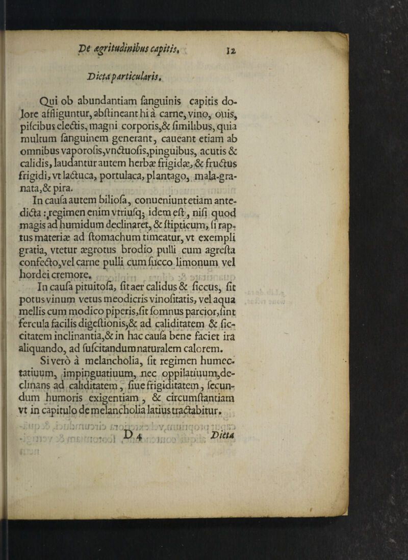 Dicta particularis. Qui ob abundantiam fanguinis capitis do¬ lore affliguntur, abflineant hi a carne, vino, ouis, pifeibus eledis, magni corporis,& fimilibus, quia multum fanguinem generant, caueant etiam ab omnibus vaporofis,vnduofis,pinguibus, acutis & calidis, laudantur autem herba? frigida?, & frudus frigidi, vt laduca, portulaca, plantago, mala-gra- nata,& pira. Incaufaautem biliofa, conueniuntetiamante- dida:Bregimenenimvtriufq* idemeft, nifi quod magis ad humidum declinaret, & ftipticum, li rap* tus materia? ad ftomachum timeatur, vt exempli gratia, vtetur a?grotus brodio pulli cum agrefta confcdo,vel carne pulli cum fucco limonum vel hordei cremore* Incaufapituitofa, fit aer calidus & ficcus, fit potus vinum vetus meodicris vinofitatis, vel aqua mellis cum modico piperis,fit fomnus parcior,lint fercula facilis digeftionis,& ad caliditatem & fic- citatem inclinantia,& in haccaufa bene faciet ira aliquando, ad fufeitandumnaturalem calorem. Sivero a melancholia, fit regimen humec- tatiuum, impinguatiuum, nec oppilatiuum,de- clinans ad caliditatem, fiuefrigiditatem, fecun¬ dum humoris exigentiam , & circumflandam vt in capitulo de melancholia latiustradabitur. . ' *• • i ^ ✓ * A, '■ * :3i: . . v.•' r. . - . v ; : .. ; . v 4 Data 9 /