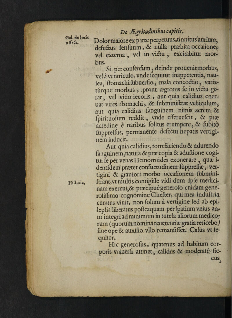 Gal. de lods affcft. Hiftoria, De Mgritudwibus capitis. Dolormaioreex parte perpetuus,tinnitu$ aurium, defe&us fenfuum, & nulla praebita occafione, vel externa , vel in vidlu , excitabitur mor¬ bus. Si perconfenfum, deinde prouenitmorbus, vel a ventriculo, vndefequitur inappetentia, nau- fea, ftomachifubuerfio, mala conco&io, varia- turque morbus , .prout aegrotus fe in vi&u ge¬ rat , vel vitio iecoris , aut quia calidius ener- uat vires ftomachi, & (ubminiftrat vehiculum, aut quia calidius fanguinem nimis acrem & fpirituofum reddit, vnde efferuefcit, & prae acredine e naribus folitus erumpere, & fubitd fuppreflus, permanente defedu hepatis vertigi¬ nem inducit. ^\ut quia calidius, torrefaciendo & adurendo fanguinem,natura & prae copia & aduftione cogi¬ tur fe per venas Hemorroides exonerare , quae i- dentidem praeter confuetudinem fupprelTre, ver¬ tigini & graniori morbo occafionem fubmini- ftrant,vt multis contigiffe vidi dum ipfe medici¬ nam exercui,& praecipue gencrofb cuidam gene- rofiflimo cognomine Chefter, qui mea induftria curatus viuit, non folum a vertigine fed ab epi- lepfia liberatus poftcaquam perfpatiumvnius an¬ ni integri ad minimum in tutela aliorum medico¬ rum (quorumnomina reuerentiae gratia reticebo,) fine ope & auxilio vllo remanfiflet. Cafus vt fc- quitur. Hic generofus, quatenus ad habitum cor¬ poris vniuerfi attinet, calidus & moderate fic- cus