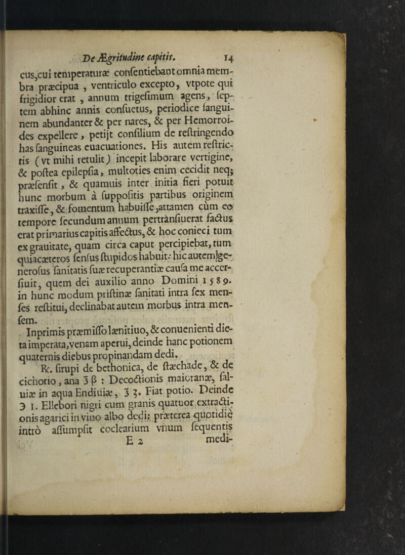 De Mgritudiftc capitif. 14 cus,cui temperatur# confentiebant omnia mem¬ bra pnecipua , ventriculo excepto, vtpote qui frigidior erat , annum trigefimum agens, fep- tem abhinc annis conflictus, periodice fangui- nem abundanter & per nares, & per Hcmorroi- des expellere , petijt confilium de reflringendo has fanguineas euacuationes. His autem reftric- tis ( vt mihi retulit) incepit laborare vertigine, & poftea epilepfia, multoties enim cecidit neq; pnefenfit, & quamuis inter initia fieri potuit hunc morbum a fuppofitis partibus originem traxifle, & fomentum habuiife,attamen cum eo tempore iecundum antium pertr&nfiuerat factus erat primarius capitis affe6tus,& hocconieci tum ex grauitate, quam circa caput percipiebat, tum quiacreteros fenfus ftupidos habuit-’ hic autcmlgc- nerofus ianitatis fu# recuperanti# caula me accer* fiuit, quem dei auxilio anno Domini 1589. in hunc modum priftin# fanitati intra fex men- fes reftitui, declinabat autem morbus intra men- Inprimis pr#miflol#nitiuo, & conuenienti die- taimperata,venam aperui, deinde hanc potionem quaternis diebus propinandam dedi. Re. firupi de bcthonica, de ft#chade, & de cichorio, ana 3 p : DecoCtionis maioran#, fal- ui# in aqua Enditii#, 3 ?* Fiat potio. Deinde 3 1. Ellebori nigri cum granis quatuor extracti¬ onis agarici in vino albo dedi; praeterea quotidie intro afiumpfit coclearium vnum fequentis E 2 medi-