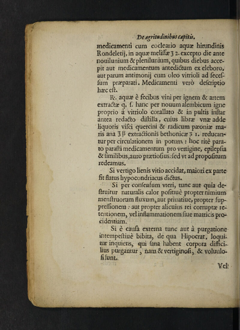 medicamenti cum cocleario aquae hirundinis Rondeletij,in aquaemeliflij 2. excepto die ante nouilunium & plenilunium, quibus diebus acce¬ pit aut medicamentum antedidium ex eleboro, aut parum antimonij cum oleo vitrioli ad fecet fum praeparati. Medicamenti vero deferiptio haec efiv Rr. aquae e fccibiis vini per ignem & artem extradhe q. f. hanc per nouum alembicum igne proprio a vitriolo corallato & in pultis inftar antea redadio diftilla, cuius librae vnseadde liquoris vifei quercini & radicum paeoniae ma¬ ris ana Ip extradiionis bethonicae3 1. reducan- turper circulationem in potum : hoc rite para- ; to parafti medicamentum pro vertigine, epilepfia & hmilibus,auro praetiofius.-fed vt ad propofitum redeamus. Si vertigo lienis vitio accidat,maiori ex parte fit flatus hypocondriacus didius* Si per confenfum vtcri, tunc aut quia de- ftruitur naturalis calor pofitiue propter nimium menftruorum fluxum,,aut priuatiue, propter fup- preflionem .* aut propter alicuius rei corruptae re¬ tentionem, vel inflammationem fiue matricis pro¬ cidentiam. Si e caula externa tunc aut a purgatione intempeftiue bibita, de qua Hipocrat, loqui¬ tur inquiens* qui fana habent corpora dimei- j lius purgantur, nam&vertiginofi, & voluulo- ’ fi fun u
