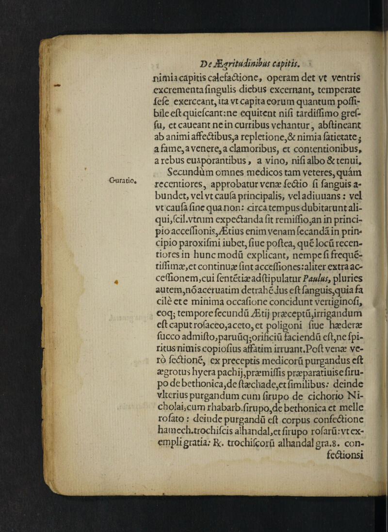 f Guratio* 4 D e Acritudinibus capitis. nimia capitis calefa&ione* operam det vt ventris excrementa fingulis diebus excernant, temperate fefe exerceant,ita vt capita eorum quantum pofli- bileeft quiefcant:ne equitent nifi tardiflimo gref- fu, et caueant ne in curribus vehantur, abftineant ab animiaffe&ibus,a repletione,& nimia (atietate« a fame, a venere, a clamoribus, et contentionibus» a rebus euaporantibus, a vino, nifi albo & tenui» Secundum omnes medicos tam veteres,quam rccentiores, approbaturvensefedio fifanguisa- bundet, velvtcaufaprincipalis, veladiuuans: vel vt caula fine qua non: circa tempus dubitarunt ali¬ qui, fcil.vtmm expe&anda fit remiffio,an in princi¬ pio acceffionis,;Etius enim venam fecandain prin¬ cipio paroxifmi iubet, fiue poftea, que loeu recen- tioresin hunemodu explicant, nempe fi freque- tiiliuice,et continua? fint accefliones:aliter extra ac- cefiionem,cui fentetia?adftipulatur PW#;*, pluries autem,noaceruatim detrahe Jus eft fanguis,quia fa cile et e minima occafione concidunt vertiginofi, eoq- tempore fecunduJStij pr^ceptu,irrigandum eft caput rofaceo,aceto, et poligoni fiue ha?dera? fucco admifto,paruuq;orificiu faciendu eft,ne fpi- rkusnimis copiofius affatim irruant.Poft vena? ve¬ ro fedione, ex preceptis medicoru purgandus eft aegrotus hyera pachij,pra?miffis pra?paratiuisefiru- po de bethonica,defta?cliade,etfimilibus: deinde vlterius purgandum cum firupo de cichorio Ni- cho!ai,cum rhabarb.firupo,de bethonica et meile rofato: deinde purgandu eft corpus confe<Sionc hatnech-trochifcis a!handal,etfirupo rofarurvtex- empligratia;R. trochifcoru alhandalgra.8. con- fe&ionsi