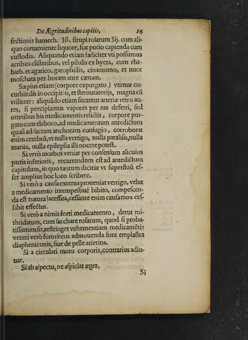 ? i De Raritudinibus capitis, /<? fedionis haracch. 3p. firupirofarum 3ij. cum ali¬ quo conuenicnte liquore, fiat potio capienda cum cuftodia. Aliquando etiam iaeliciter vti poffumus acribus elifteribus, vel piluUs ex hycra, cum rha- barb.et agarico, garophillis, cinamomo, et nuce mofchata per horam ante crenam. Srepius etiam (corpore expurgato ) vtimur cu¬ curbitulis in occipit i o, et fternutatorijs, magna cii vtilitate: aliquado etiam fecantur arteria’ retro au¬ res, fi percipiamus vapores per eas deferri, fed omnibus his medicamentis relidis, corpore pur- gatocum eleboro,ad medicamentum antedidum quafi ad facram anchoram confugio, corroborat enim cercbriijVt nulla vertigo, nulla paralifis,nulla mania, nulla epilepfiailli nocerepoteft» Sivero morbus veniat perconfenfum alicuius partis inferioris, recurrendnm eftad antedidum capitulum, in quo tantum dicitur vt fuperfluu ef- fet amplius hoc loco feribere. Si vero a caufa externa proueniat vertigo, vclut a medicamento intempeftiue bibito, compcfcen- da eft natura laceflita,ccflantc enim caufamox cef- fabit effedus. Si vero a nimis forti medicamento, detur nu- thridatum, cum facchare rolarum, quod fiproba- tiffimumfiyeftringet vehementiam medicameti. ventri vero forinfecus admouenda funt cmplaftra diapheniconis, fiuc dc pelle arietina. Si a circulari motu corporis,contrarius adiUf uat. Si ab afpcctu, nc afpiciat aeger;