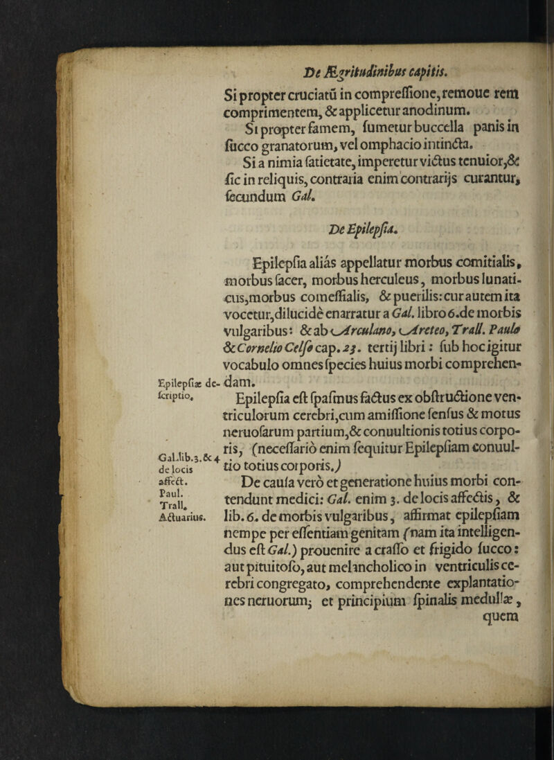 i Si propter cruciatu in compreflione, remoue rem comprimentem, & applicetur anodinum. Si propter famem, fumetur buccella panis in fiicco granatorum, vel omphaciointinda. Si a nimia fatietate, imperetur vidus tcnuior,& fxc in reliquis, contraria enim contrarijs curantur, fecundum Gal. De Epilcpfia. Epilcpfia alias appellatur morbus comitialis, morbus facer, morbus hcrculeus, morbus lunati- cus,morbus comeffialis, & puerilis: cur autem ita vocctur,dilucide enarratur a Gal. libro 6.de morbis vulgaribus: & ab culmo, Areteo, Trall. Paula & Cornelio Celfo cap.i; . ter tij libri: fub hoc igitur vocabulo omnes fpecies huius morbi comprehen- Epilepfiae de- daiTL kuvlio* Epilepfia eft fpafmus fadus ex obftrudione ven¬ triculorum cerebrijcum amiflione fenfus & motus neruofarum partium,& conuultionis totius corpo- T ris, (neceflario enim (equitur Epilepfiam conuul- de iOCiS uo totius corporis,) affcd. De caula vero et generatione huius morbi con¬ tendunt medici: Gal. enim 3. de locis affcdis, & lib. 6. de morbis vulgaribus, affirmat epilepfiam nempe per eflentiam genitam fnam ita intelligen- dus eft Gal.) prouenire a craflo et frigido fucco: aut pituitofo, aut melancholico in ventriculis ce¬ rebri congregato, comprehendente explantatio- aesneruorumj et principium (pinalis medulla?, quera Paul. Trall* Aftuarius.