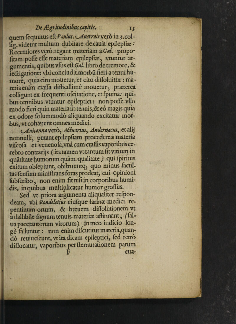quem fequutus cft Paulus. Kyiucrrois vero in ^ .col- iig. videtur multum dubitare decaufa epilepfia?- Recentiores vero negant materiam z.Gd. propo- fitam pofle etfe materiam cpilepfiae, vtuntur ar¬ gumentis, quibus vfus eft GaL libro de tremore, & ie&igatione: vbi concludit,rnorbu fieri a tenui hu¬ more, quia cito mouetur, et cito difioluitur: ma¬ teria enim crafla difficillime mouetur ^ pra?terea colligunt ex frequenti ofeitatione, et fpuma.* qui- bus omnibus vtuntur epileptici: non pofle vllo modo fieri quin materia Iit tenuis,& eo magis quia ex odore folummodo aliquando excitatur mor¬ bus, vt coha?rent omnes medici. i^Auicenna vero, Affuartus, Andcrnacus, etalij nonnulli, putant epilepfiam procedere a materia vifeofa et vencno(a,vna cum craffis vaporibus ce¬ rebro contrarijs (ita tamen vt tantum fit vitium in quatitate humomm quam qualitate ) qui fpiritus exitum obfepiunt, obftruuntq; quo minus facul¬ tas fenfiim miniftrans foras prodeat, cui opinioni fubfcribo, non enim fit nifi in corporibus humi- dis, inquibus multiplicatur humor grofius. Sed vt priora argumenta aliqualiter refpon- deam, vbi Rondeletius eiufque farina? medici re¬ pentinum ortum, & breuem diffolutioncm vt infallibile fignumtenuis materia? affirmant, ffal- ua pace tantorum virorum) in meo iudicio lon¬ ge falluntur: non enim dilcutitur materia,quan¬ do reuiuefcunt,vt ita dicam epileptici, fed retro diflocatur, vaporibus per demutationem parum F cua-