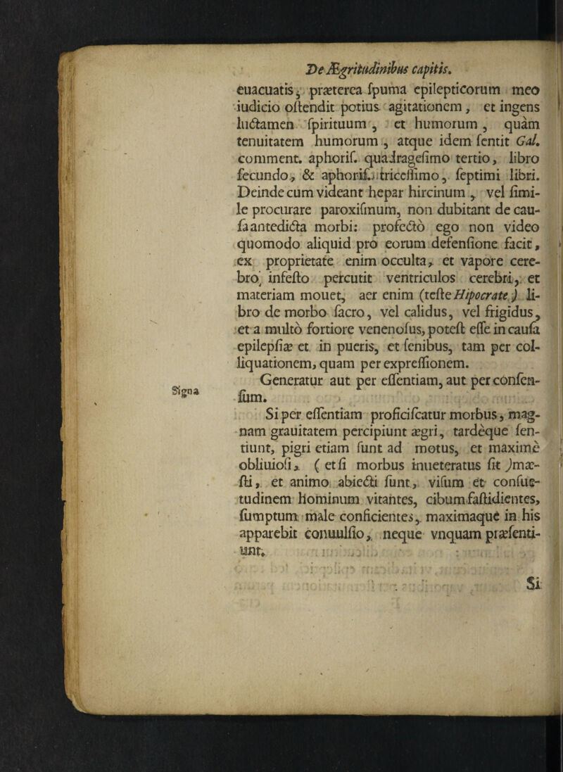 Signa 2>e Mgrittmntbus capitis. euacuatiSj praeterea fpuma epilepticorum meo ' iudicio oftendit potius agitationem, et ingens I ludamen fpirituum , et humorum , quam tenuitatem humorum , atque idem fentit Gal. comment. aphorif. quairagefimo tertio, libro fecundo, & aphorifj.tricdfimo , feptimi libri. Deinde cum videant hepar hircinum ,, vel fimi- le procurare paroxifmum, non dubitant de cau- faantedida morbi: profe&o ego non video i quomodo aliquid pro eorum defenfione facit, ex proprietate enim occulta,. et vapore cere¬ bro’ infefto percutit ventriculos cerebri, et materiam mouet, aer enim (tette Hipocrate ) li¬ bro de morbo iacro, vel calidus, vel frigidus, et a multo fortiore venenofus, poteft effe in caufa epilepfia* et in pueris, et fenibus, tam per col- liquationem, quam per expreflionem. Generatur aut per elfentiam, aut per confen- fum. Si per eflentiam proficifiratur morbus 5 mag¬ nam grauitatem percipiunt a?gri, tardeque fen- tiunt, pigri etiam funt ad motus, et maxime obliuiofi* ( et fi morbus inueteratus fit jmar- fti, et animo abie&i funt, vifum et confue- tudinem hominum vitantes, cibum faftidientes, (iimptum male conficientes,, maximaque in his apparebit conuulfio,. neque vnquam pra^fenti- • mu /