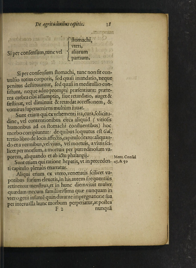 jnr:»?:*not> lij • * ' ftomachi, vteri. Si per confenfum,tunc vel -j aliarum l partium. Si per confenfum ftomachi, tunc non fit con- uulfio totius corporis, fedquafi inundatio, neque penitus deftituuntur, fedquafi in meditullio con- fiftunt, neque adeo prompte pnefentiunt: pme- rea crebra cibi afiumptio, fiue retardatio, auget & feftinat vel diminuit & retardat accelfionem, & vomitus fuperueniens multum iuuat. Sunt etiam quiexvehementi ira,cura,folicitu- dine, vel contentionibus circa aliquid ( vitiofis humoribus ad os ftomachi confluentibus) hoc morbo corripiuntur.- de quibus loquutus eft Gal. tertio libro de locis affedis,capitulo fextoraliquan- do et a vermibus,vel viuis, vel mortuis, aviuisfei- licet per morfum, a mortuis per putredinofum va¬ porem, aliquando et ab idu phalangij. Mfnt Confui Sunt etiam qui ratione hepatis, vtinpreceden. 43 5» ti capitulo plenius enarratur. Aliqui etiam ex vtero,venenatis fcilicet va¬ poribus furfum eleuatis,in his autem frequentius retinenturmenftrua,et in hunc diemviuit mulier quatdam mecum familiari (fima qua; nunquam in vtero gerit infante quin durante impregnatione fua per interualla hunc morbum perpetiatur,at poftea F 2 nunqua