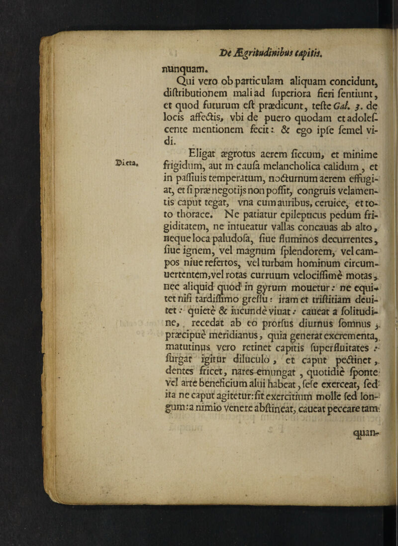 Dicta. nunquam. Qui vero ob particulam aliquam concidunt, diftributionem mali ad fuperiora fieri fentiunt, et quod futurum eft praedicunt, tefteGrf/. de locis affedfis, vbi de puero quodam ctadolefi cente mentionem fecit& ego ipfe femel vi¬ di. Eligat aegrotus aerem {Iccum, et minime frigidum, aut in caufa melancholica calidum , et in pafliuis temperatum, nodiurnum aerem effugi¬ at, et fi pra? negotijs non poflit, congruis velamen¬ tis caput tegat, vna cum auribus, ceruice, et to¬ to thorace. Ne patiatur epilepticus pedum fri¬ giditatem, ne intueatur vallas concauas ab alto, neque loca paludofa, fiue fluminos decurrentes y fiue ignem, vel magnum fplendorem, vel cam¬ pos niue refertos, vel turbam hominum circum- uertcntem,velrotas curruum velociffime motas, nec aliquid quod’in gyrum mouetur: ne equi-* tet nifi tardimmo grefiu ? iram et triftiriam dcui- tet .* quiete & ineunde viuat/ caueat a folitudi- ne, ? recedat ab eo prorfus diurnus fbmnus 3. praecipue meridianus, quia generat excrementa, matutinus vero retinet capitis fuperfluitates ftirgar igitur diluculo, et caput pedinet dentes fricct, nares-emungat , quotidie fponte vel arte beneficium alui habeat, fefe exerceat, fed ita ne caput agitetunfitexercitium molle fed Ion¬ ii1™^ nimio venere abftineat, caucat peccare tam. quan*