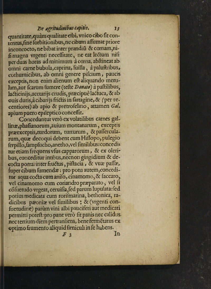 quantitate,quam qualitate ctbi, vnico cibo fit con- tentus,finc forbitionibus,ne cibum affumat priore inconcocto, nc bibat inter prandiu & coenam,ni- fi magna vrgenti neceflitate, ne eat ledum nifi per duas horas ad minimum a coena, abftincat ab omni carne bubula,caprina, fuilla, apaluftribus,. cothurnicibus, ab omni genere pifeium> paucis exceptis, non enim alienum eft aliquando meru¬ lam,aut fcarum fumere (tefte Donato) a partilibus, ladicinijs,acetarijs crudis, praecipue laduca, & ab ouis duris,a cibari js fridis in fortagine, & (per re- centiorcs) ab apio & pretrofclino, attamen Gal. apium puero epileptico conceflit. Conceduntur vero ex volatilibus carnes gaU linae,pbafianorum,auium montanarum, exceptis praeexceptis,turdorum, turturum, &paflercula~ rum, qua? decoqui debent cum Hitfopo, pulegio ferpillo/ampfucho,anetho, vel fimihbus: concedi? tur etiam frequens vfus capparorum, & ex oleri* bus, conceditur intibus,necnon gingidium & de- coda porra;in ter frudus,piftacia, & vuae pafla?,, fuper cibum fumenda?: pro potu autem,concedi¬ tur aqua coda cum anifo, cinamomo, & faccaro, vel cinamomo cum coriandro praeparato, vel fi cofiietudo vrgeat, ceruifia,fed parum lupulatarfed potius medicata cum rorifmarina, bethonica, ra¬ dicibus paeonia? vel fimilibus : & (vrgenti con- fiietudine) parum vini albipauciferi aut medicati permitti poteft:pro pane vero fit panis nec calidus, nec tertium diem pertranfiens, benefermetatus ex optimo frumento aliquid feniculi in fe habens.