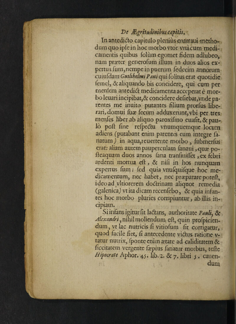 Inantedido capitulo plenius enarraui metho¬ dum quo ipfein hoc morbo vtor vnacum medi¬ camentis quibus foliim egomet fidem adhibeo, nam praeter generofum illum in duos alios ex¬ pertus fum, nempe in puerum fedecim annorum cuiufdam Gutlibelmi Pani qui folitus erat quotidie femel, & aliquando bis concidere, qui cum per menlern antedid medicamenta acceperat e mor¬ bo leuari incipibat,& concidere deficbat,vnde pa¬ rentes me inuito putantes filium prorfus libe¬ rari, domui fu*e fecum adduxerunt, vbi per tres menfes liber ab aliquo paroxifmo cuafit,& pau¬ lo poft fine rcfpedu vnumquemque locum adiens (putabant enim parentes eum integre la¬ natum ) in aqua,reuertente morbo, fubmerfus erat: aliam autem pauperculam fanaui ,quse po- fteaquam duos annos fana tranfiuiflet ,ex febri ardenti mortua eft, & nifi in hos nunquam expertus fum: fed quia vnufquifque hoc me¬ dicamentum, nec habet, nec praepararepoteft, ideoad vltiorerem dodrinam aliquot remedia (galenicaj vt ita dicam recenfebo, & quia infan¬ tes hoc morbo pluries corripiuntur, ab illis in¬ cipiam. Si infans igitur fit ladans, autheritate Pauli, & Alexandri, nihil moliendum eft, quin profpicien- dum, vt lac nutricis fi vitiofum fit corrigatur, quod facile fiet, fi antecedente vidus ratione v- tatur nutrix, fponte enim aetate ad caliditatem& Iteritatem vergente fepius fanatur morbus, tefte Hipocrate Aphor* 45* lib. 2. & 7. libri j. canen¬ dum