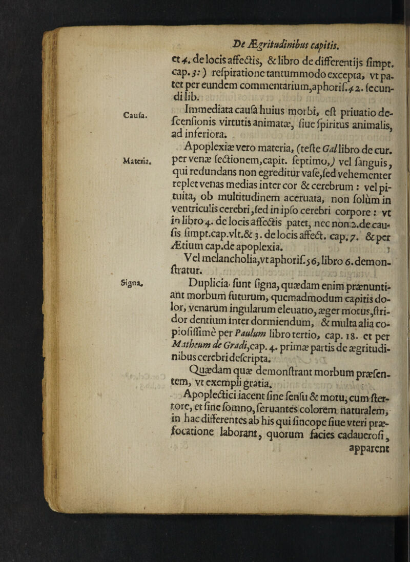 Caufa. Matcri.1. Signa, De Acritudinibus capitis. ct 4. de locis affe<3is, & libro de differentijs fimpt. 1 cap. y.) refpiratione tantummodo excepta» vt pa¬ tet per eundem commentarium,aphorif.^a. fecun¬ di lib. Immediata caufa huius morbi, cft priuatiode- fcenfionis virtutis animata, fiuefpiritus animalis, ad inferiora. Apoplexia vero materia, (tefle GWlibro de cur. perveno IcCtioncm,capit, feptimo,^ vel fanguis, qui redundans non egreditur vafe,fed vehementer - replet venas medias inter cor & cerebrum: vel pi¬ tuita, ob multitudinem aceruata, non folum in ventriculis cerebri,fed in ipfo cerebri corpore: vt inlibro4.delocisaffe<ftis patet, nec n0n 2.de cau¬ lis fimpt.cap.vlt.& 3. de locis afteet. cap, 7. &per vEtium cap.de apoplexia. * Vel melancholia,vt aphorifl j 6, libro 6. demon- uratur. Duplicia* funt figna,qutedam enim pronunti¬ ant morbum futurum, quemadmodum capitis do- j r’vcnilruin ingularum eleuatio, oger motur,flri- dor dentium inter dormiendum, & multa alia co- piofillime per Paulum libro tertio, cap. 18. et per Mathesim de Gradijcsp. 4. primo partis de ogritudi- nibus cerebridcfcripta. Quodam quo demonftrant morbum profen- tem, vt exempli gratia. Apople&ici iacent fine fenfu & motu, cum fter- tore, et fine fomno, feruantes colorem naturalem, in hac differentes ab his qui fincope fiue vteri pra?- focatione laborant, quorum facies cadauerofi, apparent