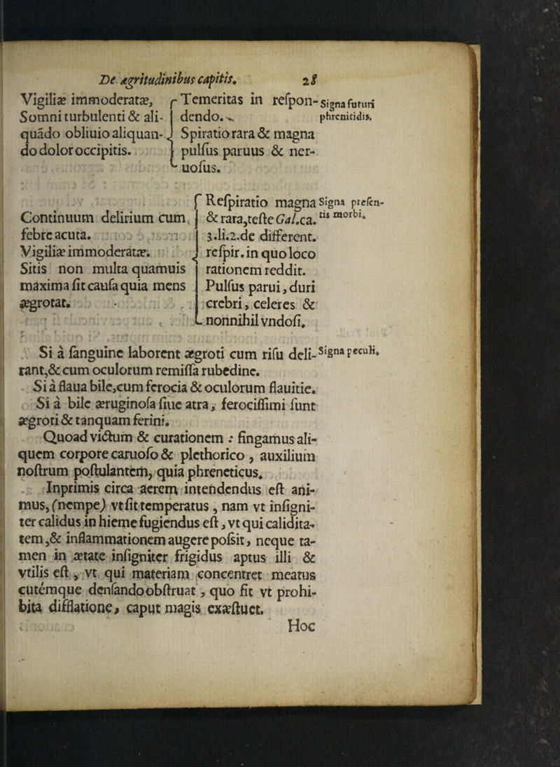 Vigilia? immoderata?, p Temeritas in refpon-signafuniri dcndo. phrenitidis Spiratio rara & magna Somni turbulenti & ali quado obliuio aliquan- quauu uuiiuiudiiquun-j opiiduuididoc m do dolor occipitis. | pulfus paruus & ^ iiAine ner- Continuum delirium cum febre acuta. /n uofus. f Refpiratio magna s»‘gna prefen- & rara,terte Gal.ca.m morb‘ S.li.2.de different, refpir.in quo loco Sitis non multa quamuis j rationem reddit, maxima fit caufa quia mens | Pulfus parui, duri Vigilia? immoderata?. a?grotat. •* * «■ crebri, celeres & nonnihil vndofi. f Si a languinc laborent aegroti cum rifu deli-s'Sn*Fe<u,i< rant,& cum oculorum remifla rubedine. Si a flaua bile,cum ferocia & oculorum flauitie. Si a bile aeruginofa fiue atra, ferociflimi funt argroti & tanquam ferini. Quoad vi<5him & curationem .• fingamus ali¬ quem corpore caruofo & plethorico, auxilium noftrum poftulantcm, quia phreneticus. Inprimis circa acrem intendendus eft ani¬ mus, ('nempe j vt fit temperatus, nam vt infigni- ter calidus in hieme fugiendus eft, vt qui calidita- tem,& inflammationem augere poisir, neque ta¬ men in aetate infigniter frigidus aptus illi & vtilis eft , vt qui materiam concentret meatus cutemque denfandoobftruat, quo fit vt prohi¬ bita difflatione, caput magis exarftuct. 1 Hoc