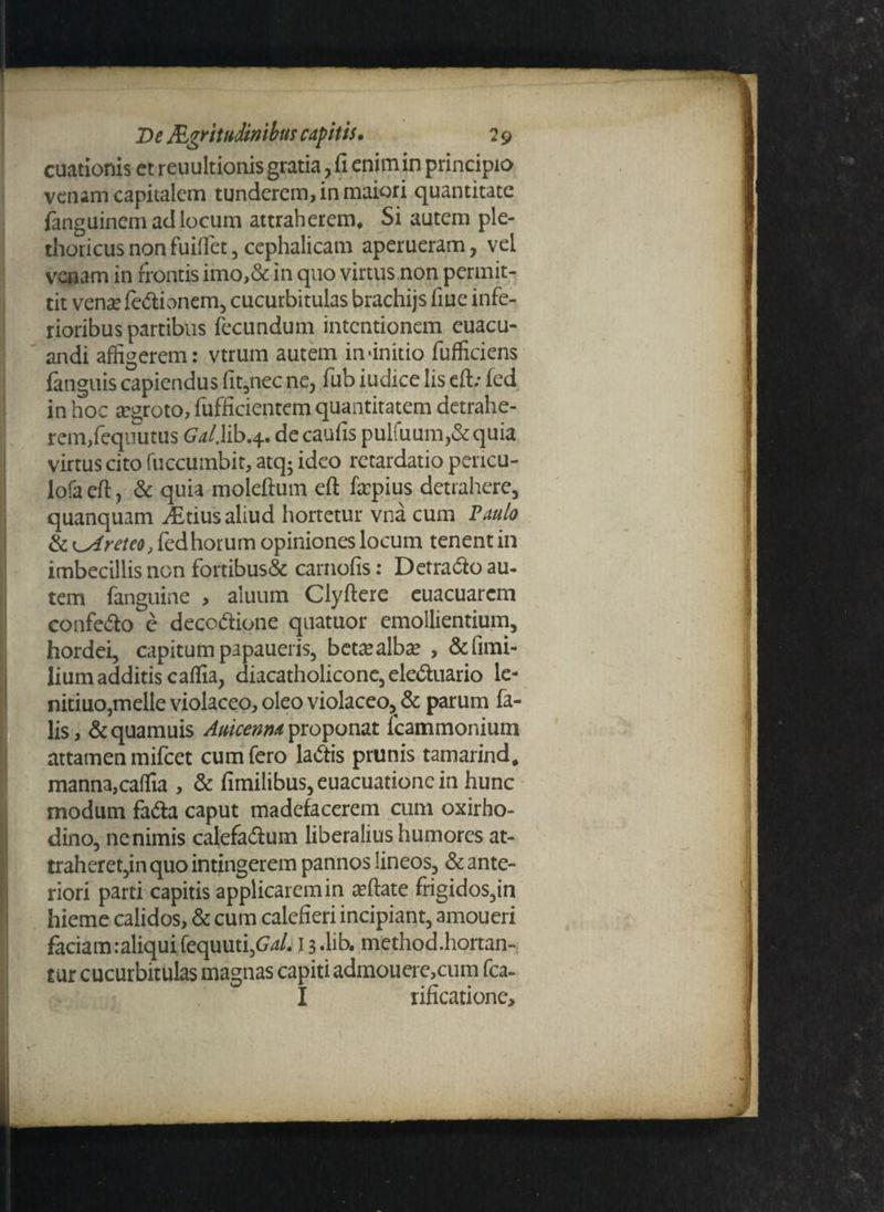 cuationis et reuultionis gratia, fi enimin principio venam capitalem tunderem, in maiori quantitate fanguinem ad locum attraherem. Si autem ple- thoricus non fuifiet, cephalicam aperueram, vel venam in frontis imo,& in quo virtus non permit¬ tit vena: fe&ionem, cucurbitulas brachijs fiue infe¬ rioribus partibus fecundum intentionem euacu- andi affigerem: vtrurn autem in'initio fufficiens fanguis capiendus fit,nec ne, fub iudice Iis eft.- fed in hoc aegroto, fufficientem quantitatem detrahe¬ rem,fequutus Gal. lib.4. de caufis pulfuum,&quia virtus cito fuccumbit, atq; ideo retardatio pericu- lofa eft, & quia moleftum eft faepius detrahere, quanquam ditius aliud hortetur vna cum Paulo & Areteo, fed horum opiniones locum tenent in imbecillis non fortibus& carnofis: Detra&o au¬ tem fanguine , aluum Clyftere euacuarem confedo e decodione quatuor emollientium, hordei, capitum papaueris, betae alba: , &fimi- lium additis caffia, diacatholiconc, ele&uario le- nitiuo,meile violaceo, oleo violaceo,,& parum fa¬ lis, &quamuis Auicenna proponat fcammonium attamen mifcet cum fero ladtis prunis tamarind. manna,caffia , & fimilibus,euacuationein hunc modum fadta caput madefacerem cum oxirho- dino, ne nimis calefadlum liberalius humores at¬ traheret,in quo intingerem pannos lineos, & ante¬ riori parti capitis applicarem in reflate frigidos,in hieme calidos, & cum calefieri incipiant, amoueri faciam.-aliqui fequuti,Ga/. 13 -lib. method.hortan- tur cucurbitulas magnas capiti admouere,cum fca- I rificatione.