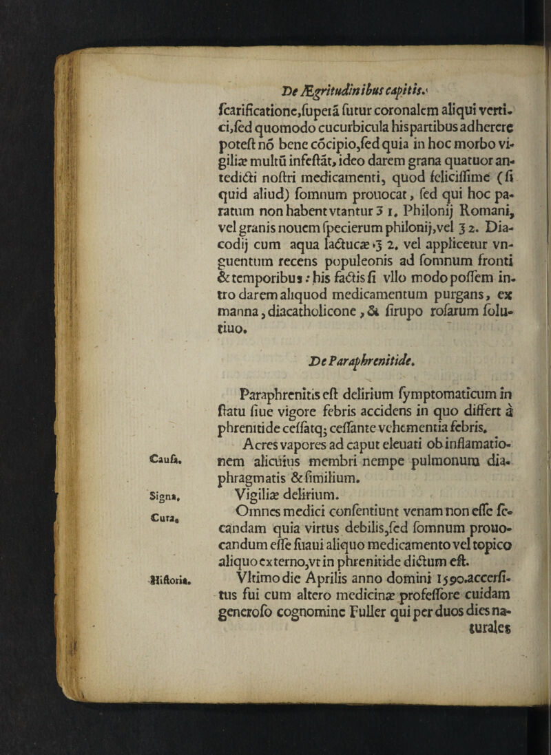 fcarificationc,fupeia futur coronalem aliqui verti- ci,fed quomodo cucurbicula hispartibusadhercre poteftno bene c5cipio/ed quia in hoc morbo vi¬ gilia multu infeftat, ideo darem grana quatuor an- tedidi noftri medicamenti, quod feliciflime (fi quid aliud) fomnum prouocat, fed qui hoc pa¬ ratum non habent vtantur 5 i, Philonij Romani, vel granis nouemfpecierumphiIoni;,vel 32. Dia- codij cum aqua la<auca?»3 2♦ vel applicetur vn- guenttim recens populeonis ad fomnum fronti & temporibus; his fadis fi vllo modopofiem in¬ tro darem aliquod medicamentum purgans, ex manna, diacatholicone, & firupo rofarum folu- tiuo. De Paraphrcnitide♦ Paraphrenitiseft delirium lymptomaticum in ftatu fiue vigore febris accidens in quo differt 3 phrenitide ceffatq; ceflante vehementia febris» Acres vapores ad caput eleuati obinflamatio- Caufi. nem alicuius membri nempe pulmonum dia¬ phragmatis &fimilium. Sign», Vigilia? delirium. Cura Omnes medici confentiunt venam non efle fi> candam quia virtus debilis3fcd fomnum prouo- candum efle fiiaui aliquo medicamento vel topico aliquo cxterno3vt in phrenitide di&um eff. Hiftorit. Vltimodie Aprilis anno domini i59o*accerfi- tus fui cum altero medicina? profeflbre cuidam generofo cognomine Fuller qui per duos dies na* surales