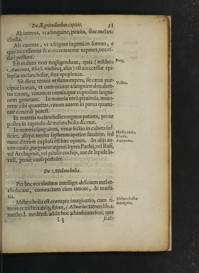 Abinterna, vtafanguine,pituita, fiaemelan¬ cholia. . .. r IAb externa , vt a frigore ingenti in lomno, e quo incraflantur & concentrantur vapores,nec ef¬ flari poliunt. . . * Eft malum non negligendum, quia (teftibus lro.v <_4uicema, Rhaft, mulmq,alijs) eft antecellor epi- leplia? melancholia?, <Iue apoplexia?. Sitdieta tenuis et flatus expers, fitca?na pra?- Viftas< cipue brteuis, et cum oriatur a fanguine detrahen¬ tur carnes, vinum,et omnia qua? copiofum fangui- nem aenerant. In materia vero pituitola, mino¬ retur cibi quantitas,vinum autem in parua quanti¬ tate concedi poteft. ; i In materia melancholica regatur patiens, prout poftea in capitulo de melancholia dicetur. In materia fangninea, vena? fodio in cubito fuf- ficiet, aliqui autem laphenas aperire fuadent, fed R(ia(;s. 11 nunc dierum explofa eft ha?c opinio. Inalijsau- Auiccnna. tem caufis,purgentuf a?groti hyera Pachij,vel Rufi, vel Archigenis, vel pilulis cochijs,aut de lapide la- Melancholiae dderiptio*