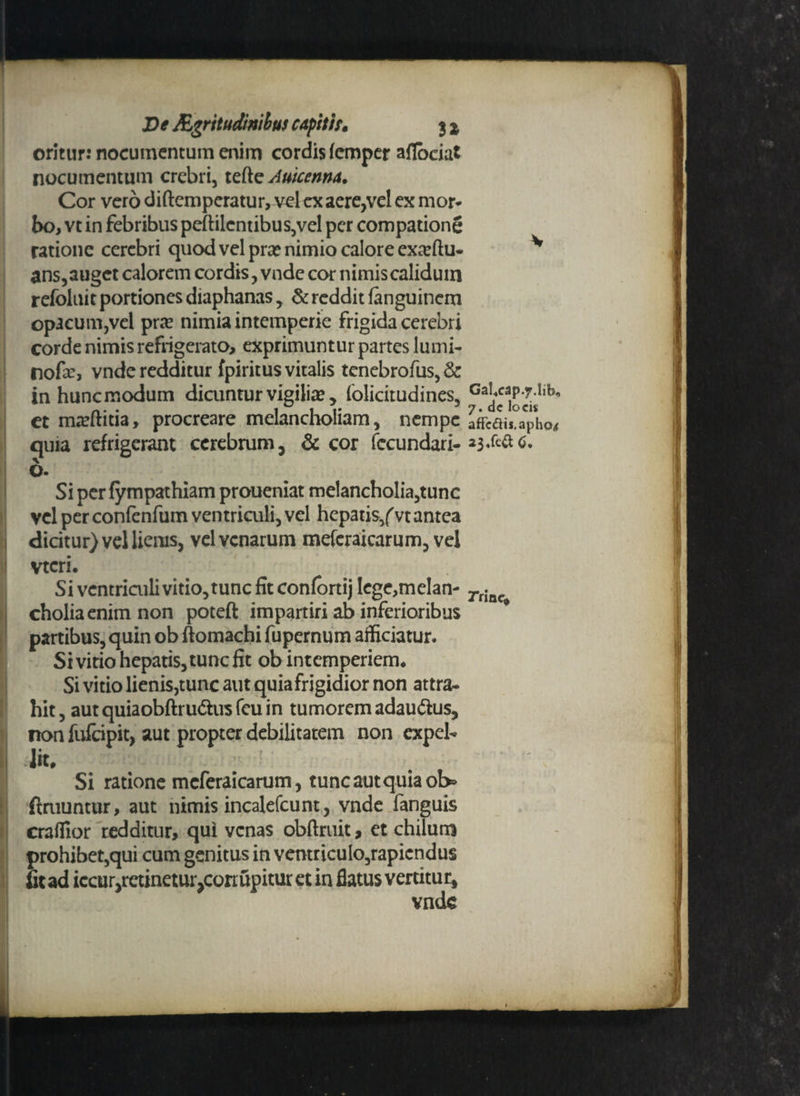 oritur: nocumentum enim cordis femper afloeiat nocumentum crebri, tette Auicenrta. Cor vero diftcmperatur, vel ex aere,vel ex mor¬ bo, vt in febribus peftilentibus,vel per compatione ratione cerebri quod vel pra? nimio calore exa^ftu- v ans, auget calorem cordis, vnde cor nimis calidum refoluit portiones diaphanas, & reddit fanguinem opacum,vel pra? nimia intemperie frigida cerebri corde nimis refrigerato, exprimuntur partes lumi- nofa:, vnde redditur fpiritus vitalis tenebrofus,& in hunc modum dicuntur vigilia? y (olicitudines, GaUap.y.iib, ct mteftitia, procreare melancholiam, nempe affcais.aPho< quia refrigerant cerebrum, & cor fecundari- 6- Si pcrfympathiam proueniat melancholia,tunc vel per confenfum ventriculi, vel hepatis/vt antea dicitur) vel lienis, vel venarum meferaicarum, vel vtcri. Si ventriculi vitio, tunc fit confortij Iege,melan- rrinc cholia enim non poteft impartiri ab inferioribus * partibus, quin ob ftomachi fupernum afficiatur. Si vitio hepatis, tunc fit ob intemperiem. Si vitio lienis,tunc aut quiafrigidior non attra¬ hit, aut quiaobftru&us feu in tumorem adau&us, non fulcipit, aut propter debilitatem non expel¬ lit. Si ratione meferaicarum, tunc aut quiaoI> ftruuntur, aut nimis incalefcunt, vnde fanguis craffior redditur, qui venas obftruit, et chilum prohibet,qui cum genitus in ventricuIo,rapicndu$ fit ad iccur,retinetur,conupitur et in flatus vertitur, vnde