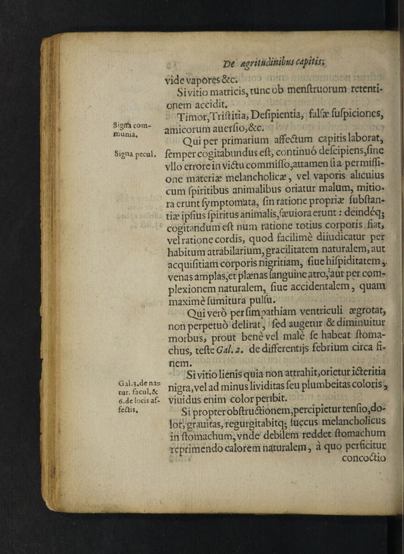 3ign*a com¬ munia* Signa pecul. GaK3.de nas tur. facul.5c 6.de locis af¬ fectis* De Agrituclimbus capit isi vide vapores &c. ! ‘‘‘ Si vitio matricis, tunc ob menftruorum retenti¬ onem accidit. . Timor,Triftitia, Defipientia, falfe iulpiciones, amicorum auerfio,&c. r Qui per primarium affeiftum capitis laborat, lemper cogitabundus eft, continuo delcipiens,fine vllo errore in viftu commiflo,attamen ii a permifft- one materia: melancholica:, vel vaporis alicuius cum fpiritibus animalibus oriatur malum, mitio- ra erunt fymptomata, fin ratione propria: fubftan- tia? ipfius fpiritus animalis,fatuiora erunt: deindeq; cogitandum eft num ratione totius coiporis fiat, vel ratione cordis, quod facilime diiudicatur per habitum atrabilarium,gracilitatem naturalem,aut acquifitiam corporis nigritiam, fiue hiipiditatem venas amplas,et pix nas fanguine atro,'aut per com¬ plexionem naturalem, fiue accidentalem, quam maxime fumitura pulfu. Quivero perfimpathiam ventriculi aegrotat, non perpetuo delirat , fed augetur & diminuitur morbus, prout bene vel male fe habeat ftoma- chus, tefte GaI.2. de difFerenujs febrium circa fi¬ nem. ,. . . Si vitio lienis quia non attrahit,orietur ldteritia nigra,vel ad minus lividitas feu plumbeitas coloris, viuidusenim colorpenbit. S i propter obftru&ionem,percipietur tenfio,do- lori grauitas, regurgitabiteg fuccus melancholicus in ftomachum,vnde debilem reddet fiomachum reprimendo calorem naturalem, a quo perficitur . 1 concodtio