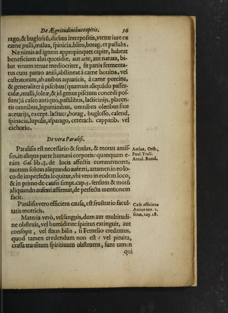 rago,& bug!ofsu,dicbus interpofitis,vtetur iurc ex carne pulli,malua, fpinicia,blito,borag.ct paflfulis f Ne nimis ad ignem appropinquet capite, habeat beneficium alui quotidie, aut arte, aut natura, bi¬ bat vinum tenue mediocriter, fit panis fermenta¬ tus cum paruo anili,abftincatacarne bouina,vcl caftratorum,abauibus aquaticis, a carne porcina, & generaliter a pifcibus(quamuis aliquado pafler- cula?,mulli,folea?,& id genus pifeium concedi pof- funt)a cafeo antiquo, paftilibus, la<5ticinijs, placen¬ tis omnibus,leguminibus, omnibus oleribus fiue acctarijs, except. la<5fcucr,borag. buglofTo, calend* fpinacia,lupulis,afparago,ceterach. capparib. vel cichorio. De vera Par ait fi. Paralifis eft neceffario & fenfus, & motus amifi a«Iu«, orib, fio,in aliqua parte humani corporis.* quanquam e- nim Gal. lib.^.de locis affe&is commemoret, motum folum aliquando auferri, attamen in eo lo¬ co deimperfeda loquitur,vbi vero in eodem loco, & in primo de caufis fimpt.cap.5. fenfum & motu aliquando auferriaffirmat,dc perfefta mentionem facit. Paralifisvero efficiens caula, eft fruftratio facul' cafa efficicn* tatis motricis. Aemwtctr.». Materia vero, velfanguis,dum aut multitudi- crm*caP1 5 ne obftruit, vel humiditate fpiritus extinguit, aut confopit, vel flaua bilis , u Fernelio credamus, quod tamen credendum non eft • vel pituita, craflatranfitum fpiritiuum obftruens, funt tamen (qui