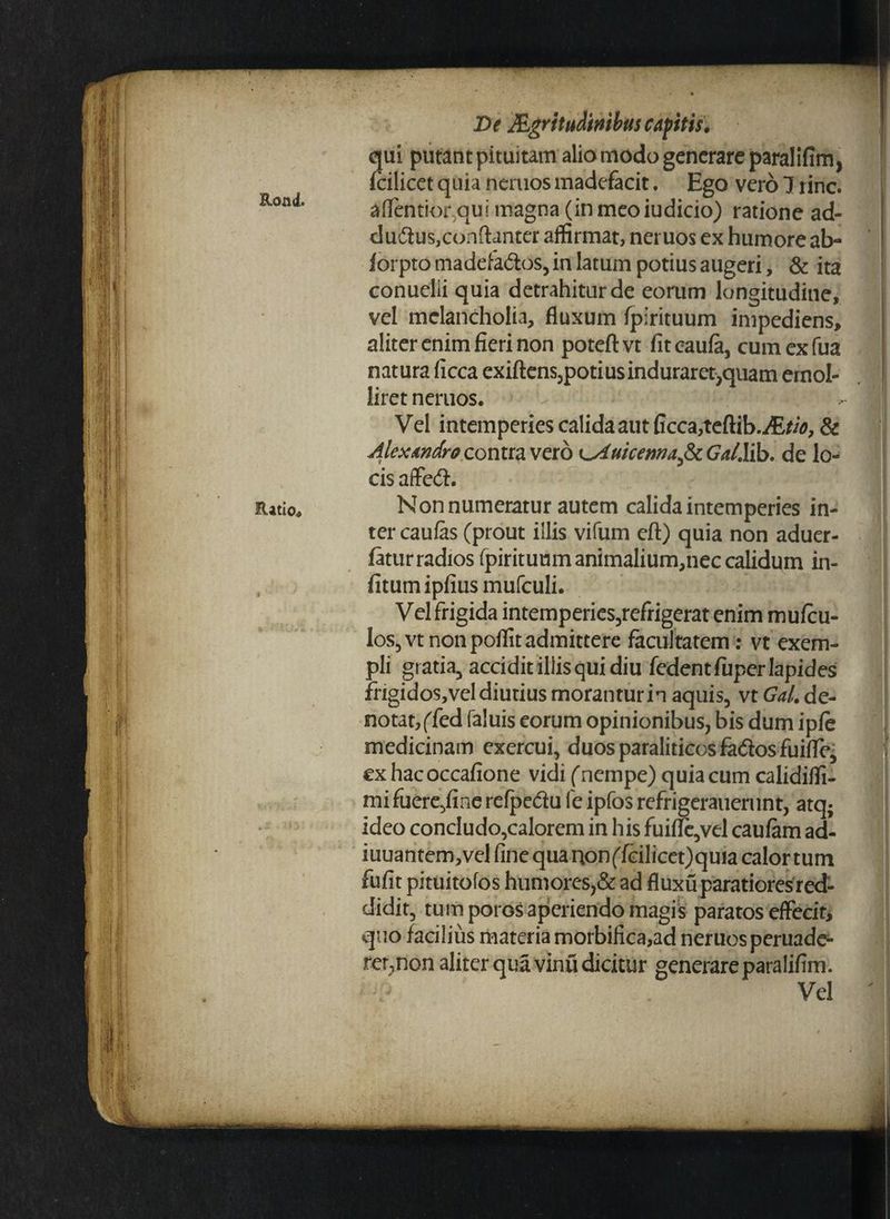 Ratio* De J&gritudmbitscApitis. qui putant pituitam alio modo generare paralifim, fcilicet quia nemos madefacit. Ego vero 7 rinc. attentior qui magna (in meoiudicio) ratione ad- dudtus,conftanter affirmat, neruos ex humore ab- forptomadefa&os, in latum potius augeri, & ita conuelii quia detrahitur de eorum longitudine, vel melancholia, fluxum fpirituum impediens, aliter enim fieri non potefl: vt fit caufa, cum ex fua natura ficca exiftens,potiusindurarecquam emol¬ liret nemos. Vel intemperies calida aut ficca,teftib.iE^, & Alexandro contra vero ^AuicemaficGal.lib. de lo¬ cis affe<S. Non numeratur autem calida intemperies in¬ ter caufas (prout illis vifum eft) quia non aduer- fatur radios fpiritumnanimalium,nec calidum in- fitum ipfius mufculi. Vel frigida intemperies,refrigerat enim mufcu- los,vt non poflit admittere facultatem: vt exem¬ pli gratia, accidit illis qui diu fedentfuperlapides frigidos,veldiutius morantur in aquis, vt Gal. de¬ notat,(fed faluis eorum opinionibus, bis dum ipfe medicinam exercui, duosparaliticosfa&osfuifle, ex hacoccafione vidi (nempe) quia cum calidiffi- mi fuere,fine refpedlu fe ipfos refrigerauerunt, atq; ideo concludo,calorem in his fuitte,vel caufam ad- iuuantem,vel fine qua non(fcilicet)quia calor tum fufit pituitofos humores,& ad fluxu paratiores red¬ didit, tum poros aperiendo magis paratos effecit, quo facilius materia morbifica,ad neruos peruade- fer,non aliter qua vinu dicitur generare paralifim. Vel