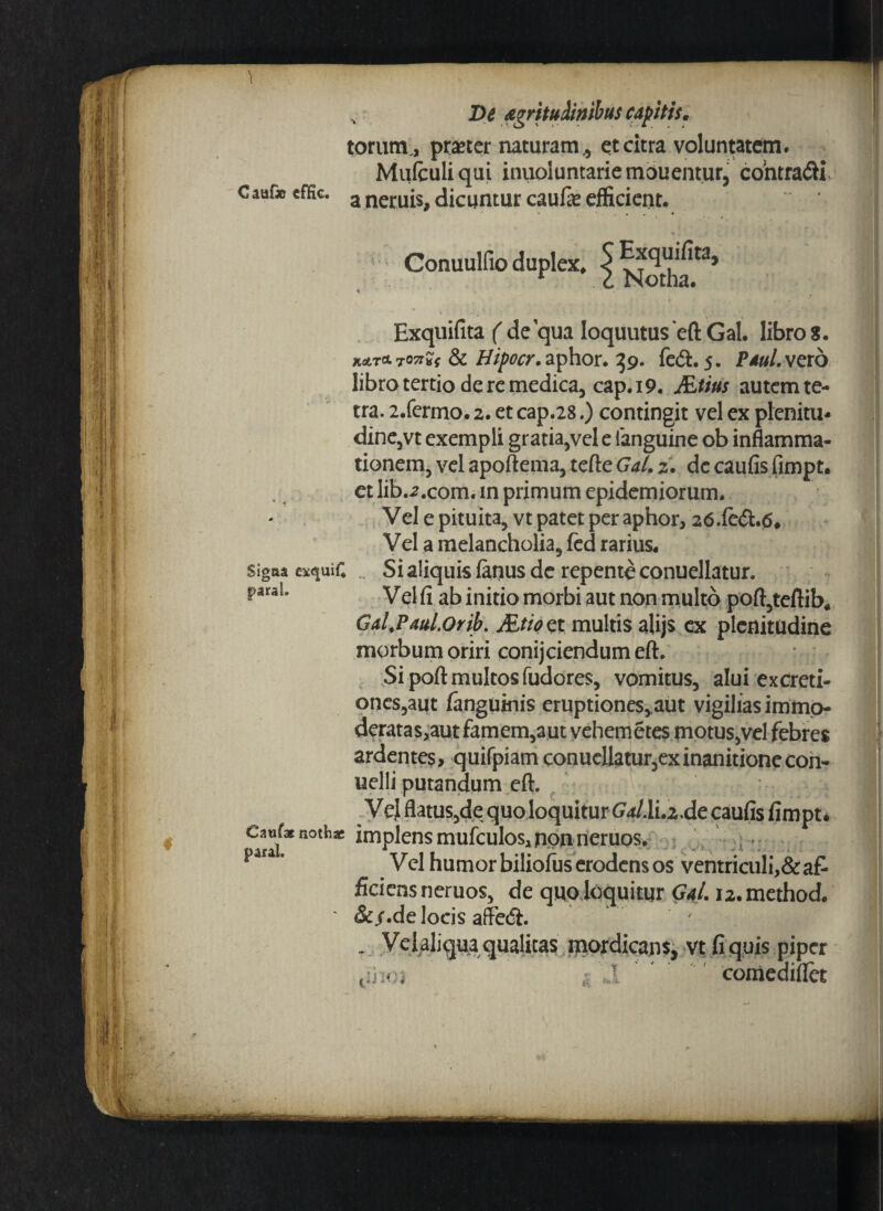 I De <c torum., praeter naturam ,, et citra voluntatem. Muiculiqui inuoluntariemouentur, contradi c auDo cffic. a neruis, dicuntur caufie efficient. Conuulfio duplex, 5 * Exquifita ( de qua Ioquutus eft Gal. libro 8. H&T&ron*f & #//w.aphor. 39. fe<5h 5. Pdul.vero libro tertio de re medica, cap. 19. JEtius autem te- tra. 2.fermo. 2. et cap.28.) contingit vel ex plenitu- dine,vt exempli gratia,vel e ianguine ob inflamma¬ tionem, vel apoftema, tefte Gal. 2. de caufis fimpt. et lib.;r.com. in primum epidemiorum. Vel e pituita, vt patet per aphor, 2<5.(e<5h6# Vel a melancholia, fed rarius, Sigaa exquifi Si aliquis fimus de repente conuellatur. paraL y ej ^ ^ j[n£t£0 morbi aut non multo poft,teftib* Gd.Paul.Orib. JEtioet multis alijs ex plenitudine morbum oriri conijciendumeft. Si pofl: multos fudores, vomitus, alui excreti- ones,aut (anguinis eruptiones,,aut vigilias immo¬ deratas, aut famem,aut vehemetes motus,vel febres ardentes, quifpiam conuellatur,exinanitionecon- uelli putandum eft. Vel flatus,de quo loquitur GW.li.2.de caufis fimpt* c^xnothx implens mufculos, non neruos. v>.. Vel humor biliofus erodens os ventriculi,&af¬ ficiens neruos, de quo loquitur Gal. i2.method. &/.de locis affe<5i. . Ve 1 aliqua qualitas mordicans, vt fi quis piper comediflet ii 10;