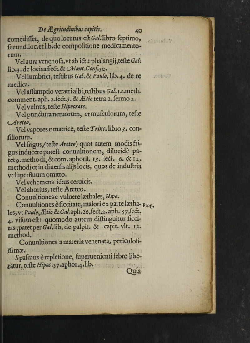 } De Rgritudiriibus capitis. ; 40 comcdiflet, de quo locutus eft Gal. libro feptimo, fecund.loc.etlib.de compofitione medicamento- rum. # .. Vel aura venenofa,vt ab i<ftu phalangij,tefte Gal. Iib.3. de locisaffc&.& cJWent.C0nf.5b. Vel lumbrici, teftibus Gal & Paulo, lib* 4. de re medica. . ' Vel aflumptio veratri albi,teftibus Gal.12.mcth. comment. aph. 2.fe<ftj. & Atio tetra.2.fermo 2. Vel vulnus, tefte Htpocrate. Velpun&uraneruorum, et mufculorum, tefte i^Areteo. Vel vapores e matrice, tefte Trinc. libro 3* con~ filiorum. Vel frigus/tefte^r^) quot autem modis fri¬ gus inducere poteft conuultionem, dilucide pa- tct9.methodi,&com.aphorif. 13. faft. 6. &12. methodi et in diuerfis alijs locis, quos de induftria vtfuperfluum omitto. ' • Vel vehemens i&usceruicis. Vel aborfus, tefte Aret eo. Conuultiones e vulnere tethales, Hipo. Conuultiones e Acritate, maiori ex parte tetha- prog, les,vtP4«/<?,iE^&(74/.aph.26.fe(ft.2.aph. 57/eri. 4. vifumeft: quomodo autem diftinguitur Acci¬ tas 5patet per Gal.\ib. de palpit. & capit, vlt, 12. method. / . ;• Conuultiones a materia venenata, periculoii- flima*. Spafmus e repletione, fuperuenienti febre libe¬ ratur, tefte //^•^•aphor^.lib. Quia