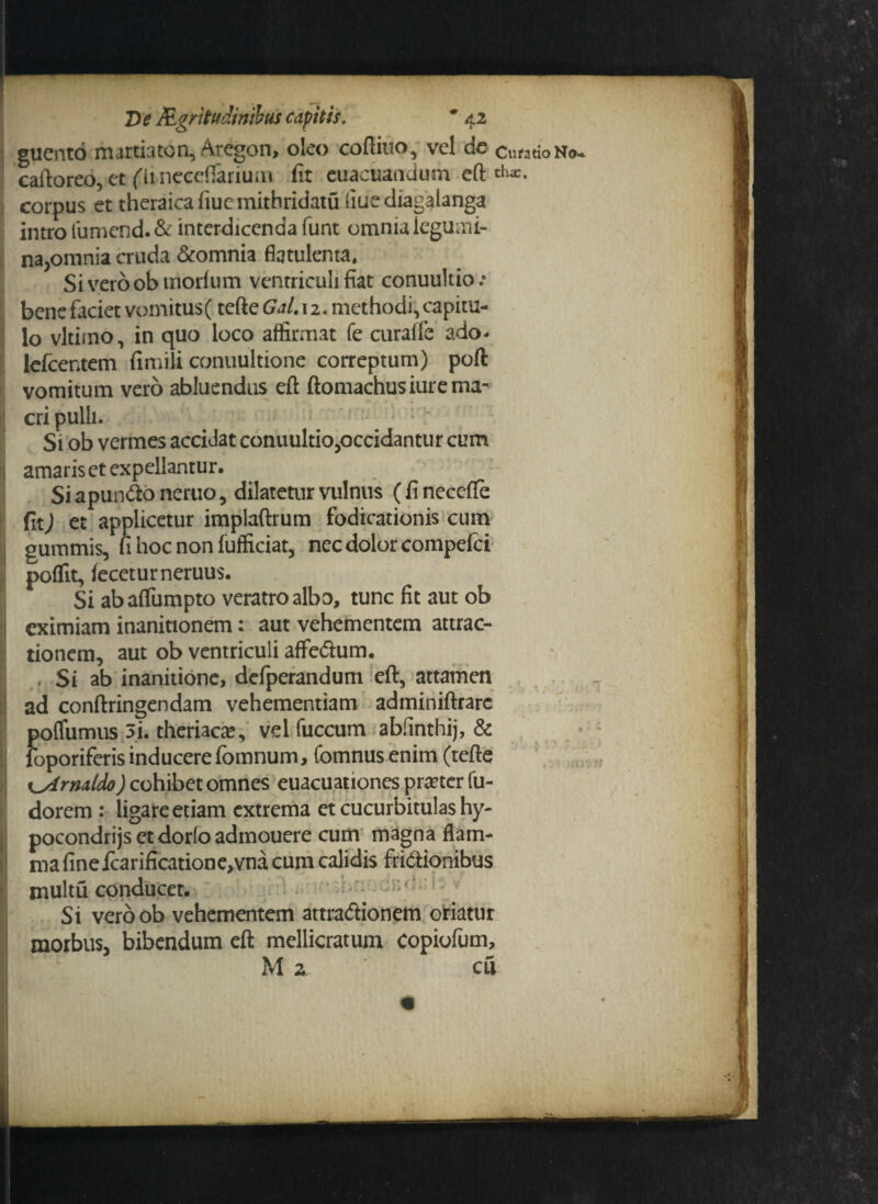 guento martiaton, Aregon, oleo coftiuo, vel de cutatioN®- caftoreo, et (iincceflariuni fit euacuandum eft corpus et theraica fiue mithridatu iiuediagalanga intro fumend. & interdicenda funt omnia legumi¬ na,omnia cruda &omnia fiqtulenta. Siveroobmorfum ventriculi fiat conuultio .• bene faciet vomitu$( tefte Gal. 12. methodi, capitu¬ lo vltiino, in quo loco affirmat fe curafle ado- lefcer.tem fimili conuultione correptum) poft vomitum vero abluendus eft ftomachusiurema¬ cri pulli. Si ob vermes accidat conuuldo,occidantur cum amariset expellantur. SiapunCtoneruo, dilatetur vulnus (finecefle fit) et applicetur implaftrum fodicationis cum gummis, fi hoc non fuificiat, nec dolor compefci poffit, feceturneruus. Si abaffumpto veratro albo, tunc fit aut ob eximiam inanitionem: aut vehementem attrac¬ tionem, aut ob ventriculi affe&um. . St ab inanitione, defperandum eft, attamen ad conftringendam vehementiam adminiftrarc offumus 3i. theriacte, velfuccum abfinthij, & oporiferis inducerefomnum, fomnus enim (tefte t^Armido) cohibet omnes euacuationes pmcrfu- dorem : ligare etiam extrema et cucurbitulas hy- pocondrijsetdorfoadmouere cum magna flam¬ ma finefcarificatione,vna cum calidis frictionibus multu conducet. Si veroob vehementem attraCiionem oriatur morbus, bibendum eft mellicratum copiofum, M 2 cu