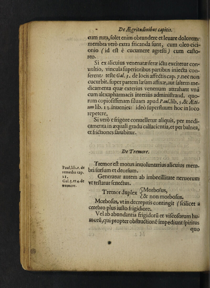 • De JfLgritBdinibus capitis. cum ruta, folet enim obtundere et leuarc dolorem.* membra vero extra fricanda funt 5 cum oleo cici- onio (id eft e cucumere agrefti) cum cafto- rco. Si ex alicuius venenata?fcra?i<ftu excitetur con- uultio, vincula fuperioribus panibus inie&a con¬ ferent/ tcfte Gal. s. de locis affediscap. 7.nec non cucurbit. fuper partem la?fam affixa?,aut faltem me¬ dicamenta qua? exterius venenum attrahant vna cumalexapharmacis interius adminiftrand. quo¬ rum copiofiffimam filuam apud Pau/Mb. 5 .& JEti- um lib. 1 r.inuenics: ideo fuperfluum hoc in loco repetere* Sivero e frigore conuelletur aliquis, per medi¬ camenta in a?quali gradu calfacientia,et per balnea3 et fri&tones fanabitur. PauUifr./. de Tcmcdia cap. ai. Gal.5.ct4.dc frepaore» De Tremore, HI '-\i\ i; i. nc , i. ; u ' ': n Tremor eft motus inuoluntarius alicuius mem¬ bri furfum et deorfum. Generatur autem ab imbecillitate neruorum vtteftaturfenedus. Tremor duplex ^orbofus* , coc non morbofus. Morbofus,vt in decrepitis contingit ( fcilicet a cerebro plusiuftoirigidiore. Vel ab abundantia frigidoruet vifcofbrumhu- naoiu3qui propter obftru&ione impediunt ipiritus quo