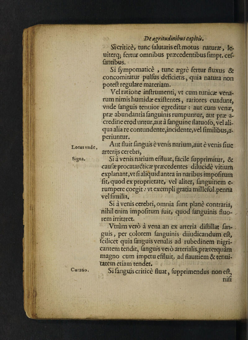 Locus vade. Signa* Curatio, Dt Agritudimbus capita. Si critice, tunc falutariseft motus natura*, le- uitcrq- fertur omnibus procedentibus fimpt.cef- fantibtJSe Si iympomatice , tunc ogre fertur fluxus & concomitatur pullus deficiens, quia natura non poteft regulare materiam. Vel ratione inftrumenti, vt cum tunico vena¬ rum nimis humidoexiftentes, rariores euadunt, vnde fanguis tenuior egreditur : aut cum vena*, pro abundantia fanguinisrurnpunrur, aut pro a- credine erod untur,aut a fanguine flatuofo, vel ali¬ qua alia re contundente,incidente,vel fimilibus,a- periuntur. Aut fluit (anguis e venis narium,aut e venis fiue arterijs cerebri, Sia venis narium effluat, facile fupprimitur, & caufoprocatardico procedentes dilucide vitium exp!anant,vt fi aliquid antea in naribus impofitum fit, quod ex proprietate, vel aliter, fanguinem c- rumpere coegit .* vt exempli gratia millefol.pcnna vel fimilia. Si a venis cerebri, omnia funt plane contraria, nihil enim impofitum fuit, quod fanguinis fluo¬ rem irritaret. Vtrum vero a vena an ex arteria diftillat /an-. guis, per colorem fanguinis diiudicandum eft, fcijicet quia (anguis venalis ad rubedinem nigri¬ cantem tendit, fanguis vero arterialis,proterquam magno cum impetu effluit, ad flauitiem & tenui¬ tatem etiam tendet. Si fanguis critice fluat, fupprimendus non eft, nifi