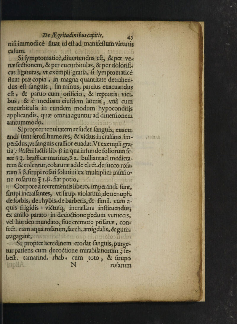 nifi immodice fluat id cft ad manifeftum virtutis cafum. Sifymptomatice,diuertendus eft, &pcr ve¬ na? feCtionem, & per cucurbitulas, & per dolorifi- cas ligaturas, vt exempli gratia, fi fymptomatice fluat prse copia , in magna quantitate detrahen¬ dus eft languis , fin minus, parcius cuacuandus eft, & paruo cum, orificio, & repetitist vici* bus, & e mediana eiufdem lateris , vna cum cucurbitulis in eundem modum hypocondrijs applicandis, qux omnia aguntur ad diuerfionem tantummodo. Si propter tenuitatem refudet languis, euacur andi' funtferofi humores, & vicftusincrallans iin- peradus,vt languis craffior euadat.Vt exempli gra* i tia .* R:.feri laCtis lib. ($ in qua infunde foliorum le¬ ma? 52. braffica? marina?,5 2. bulliantad medieta- tem & colentur,colarura? adde eleCtide fucco rofa- I nim 3 p.firupi rolati folutiui ex multiplici infufio- ne rolarum % i.p. fiat potio* j k Corpore a recrementis libero, imperandi liint, 1 firupiincraflfantes, vt. firup. violarum,de nenuph. deforbis, derhybis,debarberis,& fimil. cum a- i quis frigidis : viCtufq; incraffans inftituendus, ex amilo parato in decoctione pedum verueeis, vel hordeo mundato, fine cremore ptilkna?, con- I feCti cum aqua rolarum,facch.amigdalis,&gum. tragagant, ;o ;; Si propter acredinem erodat fanguis, purge- I tnr patiens cum decoCtione mirabilanorum, le- I beft. tamarind. rhabt cum toto, & lirupo N rofarum