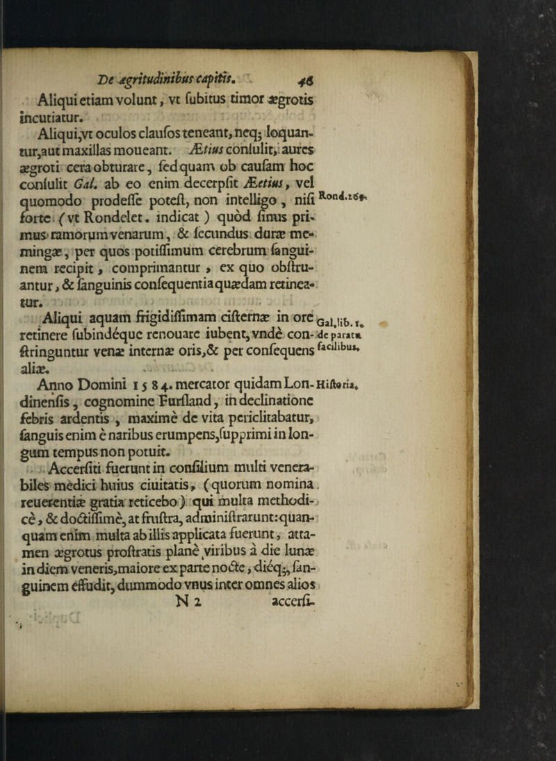 Aliqui etiam volunt, vt fubitus timor aegrotis incutiatur. Aliqui5vt oculos elautos teneant, neq; Ioquan- tur,aut maxillas moueant. Atius conlulit, aures aegroti cera obturare, (cdquam ob caufem hoc conlulit Gal. ab eo enim decerpfit Actius, vel quomodo prodefle poteft, non intelligo , nili forte ('vt Rondelet. indicat ) quod limis pri¬ mus-ramorum venarum, & fecundus durae me- mingae, per quos potiflimum cerebrum langui- nem recipit, comprimantur, ex quo obftru- antur, & languinis confequentia quaedam retinea¬ tur. Aliqui aquam frigidiflimam cifternae in ore Gai Ub u retinere fubindeque renouare iubent,vnde con- dc parat» ftringuntur vena! internae oris,& per confequensfaCihbus* aliae. * ■* * Anno Domini 1584. mercator quidam Lon-Hiforia* dinenfis, cognomine Furfland, in declinatione febris ardentis , maxime de vita periclitabatur, fenguis enim e naribus erumpens,fupprimi in lon¬ gum tempus non potuit. Accerfiti fuerunt in confilium multi venera¬ biles medici huius ciuitatis, (quorum nomina reuerenti# gratia reticebo ) qui multa methodi¬ ce , & do&iflime, at fntftra, adminiftraruntrquan- quam enim multa ab illis applicata fuerunt, atta¬ men argrotus proftratis plane viribus a die lunae in diem veneris,maiore ex parte notfte, dieq •, fan- guinem effudit, dummodo vnus inter omnes alios N 2 accerli-