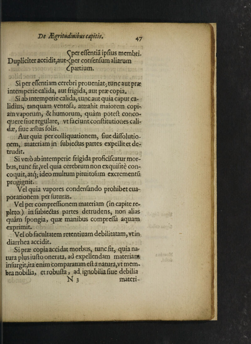 47 »'*’*'* Cper eflentia ipfius membri. Dupliciter accidit,aut< per confenfum aliarum epartium. Si per eflentiam cerebri proueniat' tunc aut prae intemperie calida, aut frigida, aut prae copia. Si ab intemperie calida, tunc aut quia caput ca¬ lidius* tanquam ventofi, attrahit maiorem copi¬ am vaporum, & humorum, quam poteft conco¬ quere fiue regulare, vt faciunt conftitutiones cali- cke, fiue aeflus folis. Aut quia percolliquationem, fiuediflolutio- nem,. materiam in fubie&as partes expellit et de¬ trudit. Si veio ab intemperie frigida proficifcatur mor¬ bus, tunc fit,vel quia cerebrum non exquifite con¬ coquit, atq; ideo multum pituitofum excrementa progignit. Vel quia vapores condenfando prohibet eua* porationem per futuras. Vel per compreffionem materiam (in capite re¬ pleto.) infubie&as partes detrudens, non alias quam fpongia, quas manibus comprcfla aquam exprimit. Vel ob facultatem retentiuam debilitatam, vtin diarrhea accidite Siprse copia accidat morbus, tunc fit, quia na¬ tura plus iufto onerata, ad expellendam materiam infurgit,ita enim comparatum eft a natura,vt mem¬ bra nobilia, et robufla, ad, ignobilia fiue debilia N 3 materi-