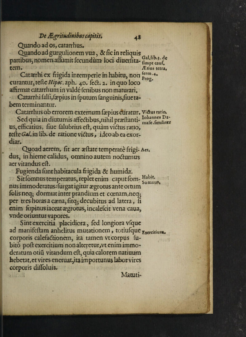 Quando ad os, catarrhus. Quando ad gurgulionem vua, &fic in reliquis panibus, nomenaflumitfecimdum loci diuerfita- fi^pt muCC tem. iT.tius tctra, Catarrhiex frigida intemperie in habitu, non prr™’4* curantur, tefle Hipoc. aph. 40» feft. 2. in quo loco ' S’ affirmat catarrlium in valde fenibus non maturari* Catarrhi falfi,fa?pius in fputum fanguini$,fiucta- bem terminantur. Catarrhus ob errorem externum fcpius ctiratur. vi&uj ratfo. Sed quia in diuturnis affe<ftibus,nihil proflanti- ^afcXi^ihtVr us,efficatius, fiue falubrius eft, quam vi<5his ratio, terte Gal. in lib.de ratione vidus, ideo ab ea exor¬ diar* Quoad aeremy fit aer aeftate temperate frigi- Aer, dus, in hieme calidus, omnino autem no&umus aer vitandus ert. Fugienda funt habitacula frigida & humida. Sit fomnus temperatus, replet enim caput fom- ^0a^'uf nus immoderatus.-furgat igitur aegrotus ante ortum folisneq; dormiat inter prandium et coenam,neq; per tres horas a cama,fitq-decubitus ad latera, fi enim fiipinus iaceat aegrotus, incalefcit vena caua, vnde oriuntur vapores. Sint exercitia placidiora, fed longiora vfquc ad manifeftam anhelitus mutationem, totiufque Excrcniuuu corporis calefadionem, ita tamen vt corpus fu- bito poft exercitium non alteretur,vt enim immo¬ deratum otiu vitandum eft, quia calorem natiuum hebetat,et vires eneruat,ita importunus labor vires corporis diffoluir. ' Matuti»