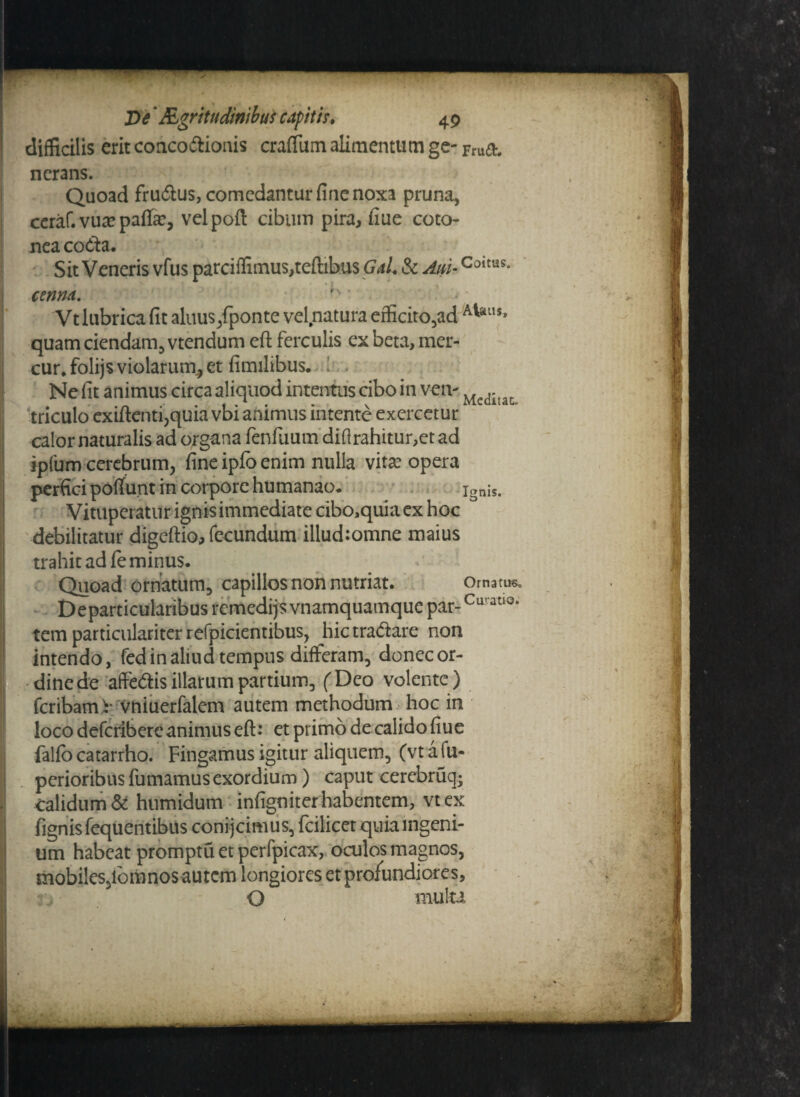 De' Rgr itu dinibus capit h* 49 difficilis erit conco&ionis craflum alimentum ge- pmet. nerans. Quoad fru&us, comedantur fine noxa pruna, ceraf. vua? paffic, velpoft cibum pira, fiue coto¬ nea coda. Sit Veneris vfus parciffimus,teftibu$ Gai & Aui-Coitus* cenna.  * Vt lubrica fit aluus/ponte vel natura efficito,ad A^lls* quam ciendam, vtendum eft ferculis ex beta, mer- cur*folijs violarum., et fimilibus. i . Ne fit animus circa aliquod intentus cibo in vetv Mcditat triculo exiftenti,quia vbi animus intente exercetur calor naturalis ad organa fenfuum'diflrahitur,et ad spfum cerebrum, fine ipfo enim nulla vita? opera perfici pofiunt in corpore humanao. ignis. Vituperatur ignis immediate cibo,quia ex hoc debilitatur digcftio, fecundum illud:omne maius trahit ad fe minus. Quoad ornatum, capillos non nutriat. Ornatus* Departicularibus remedijs vnamquamque par-Cu'at‘3, tem particulariter refpicientibus, hic tractare non intendo, fed in aliud tempus differam, donec or- dinede affe&is illarum partium, (Deo volente ) feribami- vniuerfalem autem methodum hoc in loco deferibere animus eft: etprimodecalidofiue falfo catarrho. Fingamus igitur aliquem, (vt a fu- perioribus fumamus exordium) caput cerebruq; calidum & humidum infigniter habentem, vtex fignis fequentibus conijcimus, fcilicet quia ingeni¬ um habeat promptu et perfpicax, oculos magnos, mobiles,lora nos autem longiores et profundiores, O mulu