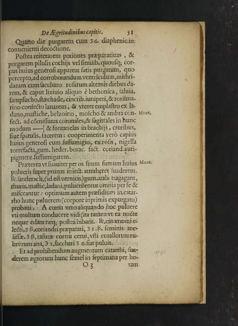 Quarto die purgarem cum 3 6. diaphenic.in conuenienti decoctione. Poftea reiterarem potiones praeparatiuas , & purgarem pilulis cochijs vel fimiiib. quoufq; cor¬ pus huius generofi appareat fatis purgatum, quo percepto,ad corroborandum ventriculum,mithri- datum cumfaccharo rofarum alternis diebus da¬ rem, & caput lixiuio aliquo e bethonica , faluia, fampfucho,fta?chade> cinerib.iuniperi5& rorifma- rino confero lauarem, & vtereremplaftroex lar dano,maftiche, belzoino , mofcho & ambra con- fed. ad comiffuras coronales>& fagittalcs in hunc modum-J &fontanelas inbrachijs* cruribus, fiue fpatulis, facerem: cooperimenta vero capitis huius generofi cum fuffumigio, exrofis, nigella torrehida3gum.heder.borac. faCt. coriand.auri- pigment.fuffumigarem. ‘ ^Prartereavtfuauiter per os fuum fumum huius puluerisfuper prunas inied. attraheret fuaderem. R:.fandcrach,(id eftvernicis)gum.arab. tragagant, thuris,maftic,ladani,puluerlfentur omnia per fe & mifceantur .• optimum autem prxfidium iacatar- rho hunc puluerem (corpore inprimis expurgato) probaui. A coena vero aliquando hoc puluere vti multum conducere vidi (ita tamen vt ea node Mont; Mont. neque edant neq- poftea bibant. Rr.cinamomi e- ledi>3 P.coriandripraeparati, 3 1 .p. feminis* me- liffte. 3 p.rafura? cornu ccrui,vfti coraliorum ru- brorumana,3 i.facchari3 6.fiatpuluis. Et ad prohibendum augmentum catarrhi, fua- derem aegrotum hunc femelin feptimanaper ho- ; ; * O5 ram