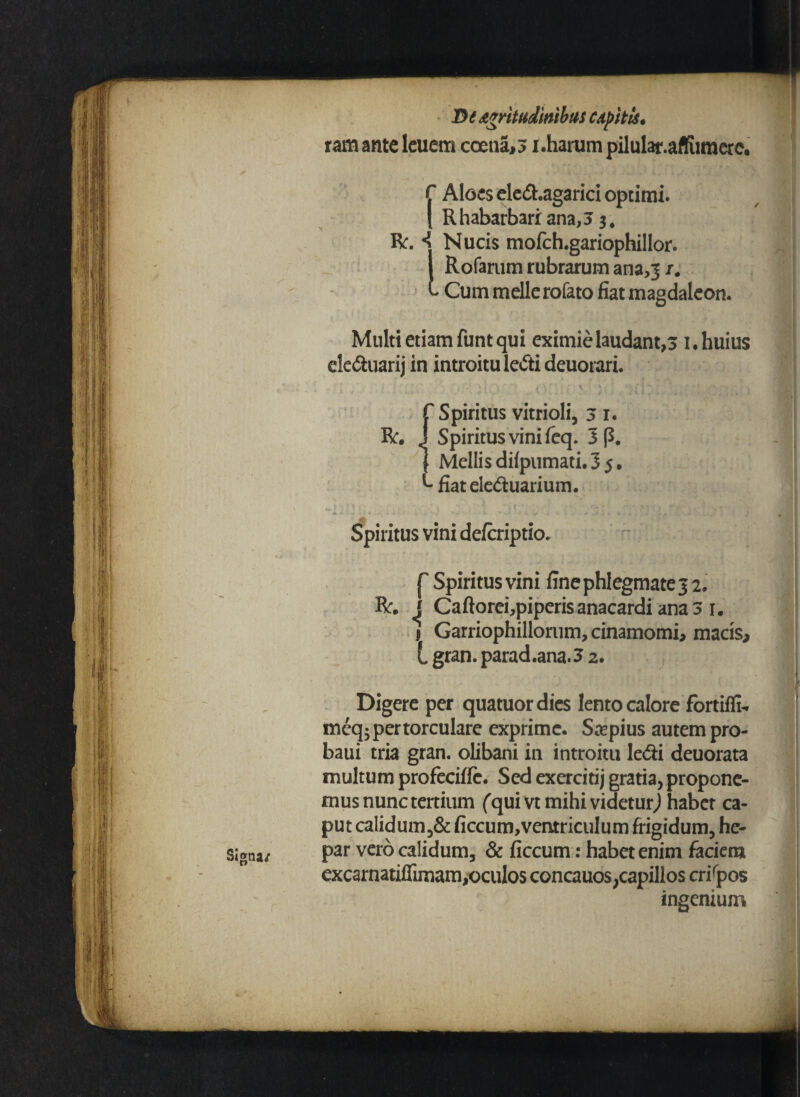 Signa/ De Acritudinibus Cdpitls. rata ante leuem coena,3 r.harum pilular.affiimerc. f Aloes ele&.agarici optimi. | Rhabarbariana,5 j, R. «J Nucis mofch.gariophillor. i Rofarum rubrarum ana,31. L Cum meile rofato fiat magdaleon. Multi etiam funt qui eximie laudant,3 1. huius ek&uarij in introitu lefti deuorari. R. Spiritus vitrioli, 31. Spiritus vini feq. 3 (3. Mellis dilpumati. 3 5, fiatele&uarium. Spiritus vini defaiptio. | Spiritus vini fine phlegmate 3 2. R. J Caftoreijpiperisanacardi ana 3 1. 1 Garriophillorum, cinamomi, macis, L gran. parad.ana.3 2. Digere per quatuordies lento calore fortiffi- meq;pertorculare exprime. Saepius autem pro- baui tria gran. olibani in introitu Icdti deuorata multum profecifle. Sed exercitij gratia, propone¬ mus nunc tertium (qum mihi videtur,) habet ca¬ put calidum,& ficcum,ventriculum frigidum, he¬ par vero calidum, & ficcum: habet enim faciem excarnatiffimam,oculos concauos,capillos crispos ingenium