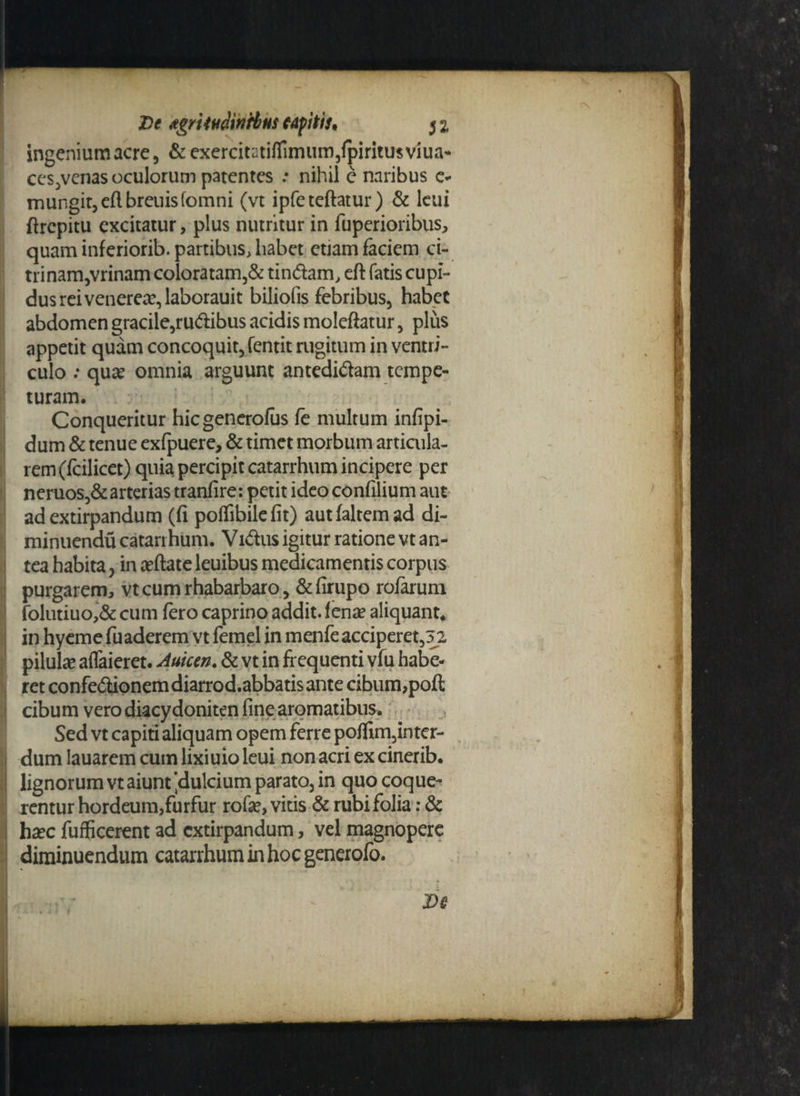 ingeniumacre, &exercitutilfimum,lpiritu$viua* ccs,venas oculorum patentes .• nihil e naribus e- mungit,e(lbreuisfomni (vt ipfeteftatur) & lcui firepitu excitatur, plus nutritur in fuperioribus, quam inferiorib. partibus, habet etiam faciem ci- trinam,vrinam coloratam,& tindam, eft fatis cupi¬ dus rei venerea?, laborauit biliofis febribus, habet abdomen gracile,rudibus acidis moleftatur, plus appetit quam concoquit, fentit rugitum in ventri¬ culo ; qua? omnia arguunt antedidam tempe- I turam. Conqueritur hiegenerofus fe multum infipi- dum & tenue exfpuere, & timet morbum articula- rem (fcilicet) quia percipit catarrhum incipere per neruos,&arterias tranfire: petit ideo confilium aut ad extirpandum (fi polfibilefit) aut (altem ad di- minuendu catarrhum. Vidus igitur ratione vt an- ! tea habita, in arilate leuibus medicamentis corpus purgarem, vtcumrhabarbaro, &firupo rofarum folutiuo,& cum fero caprino addit, lena? aliquant* in hyeme fuaderem vt femel in menfe acciperet,5 2 pilula aflaieret. Amem. & vt in frequenti vfu habe¬ ret confedionemdiarrod.abbatisante cibum,poft cibum vero diacy doniten fine aromatibus. Sed vt capiti aliquam opem ferre po(fim,inter- dum lauarem cum lixiuio leui non acri ex cinerib. lignorum vt aiunt 'dulcium parato, in quo coque¬ rentur hordeum,furfur rofa?, vitis & rubi folia: & ha?c fufficerent ad extirpandum, vel magnopere diminuendum catarrhum in hoc generofo.