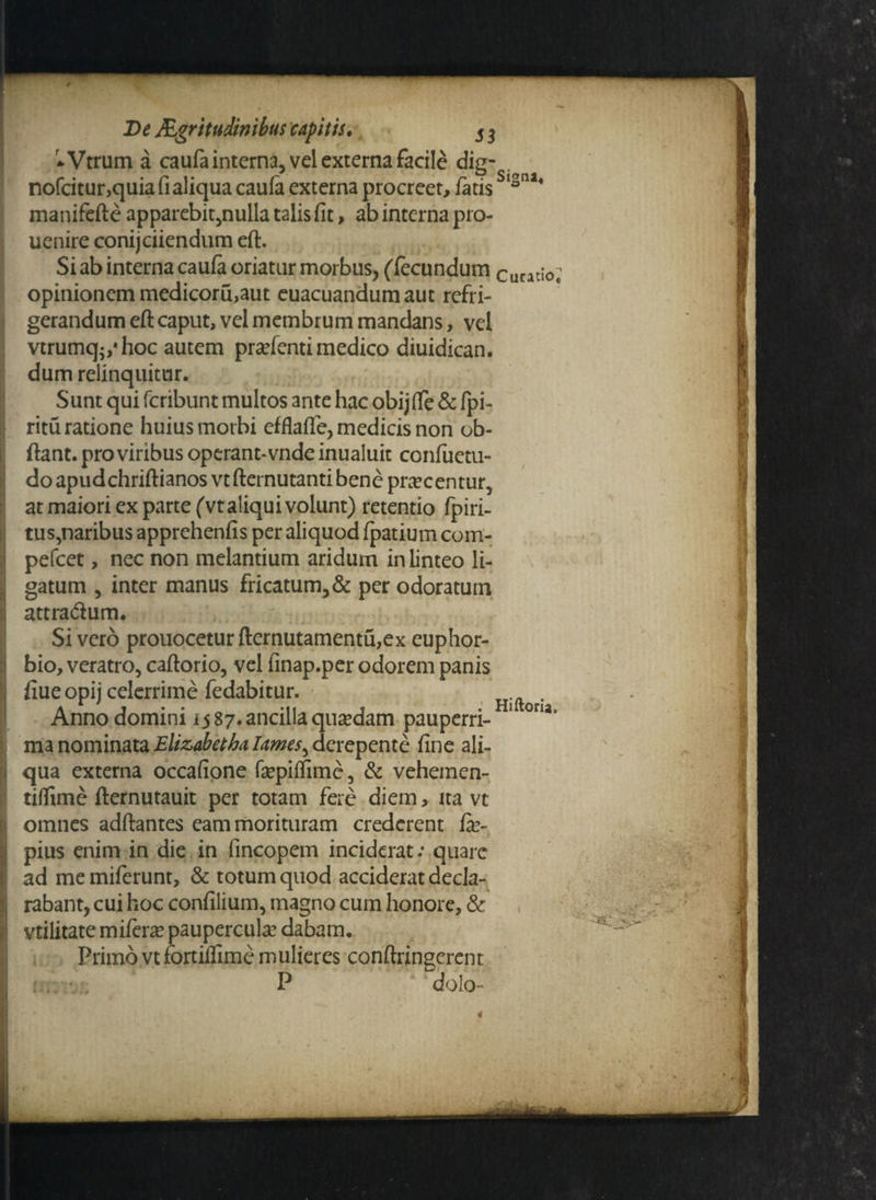 r*Vtrum a caufa interna, vel externa facile dig- . nofcitur,quiafialiqua caufa externa procreet, fatis b[*ni' manifefte apparebit,nulla talis fit, ab interna pro- uenire conijciiendum eft. Si ab interna caufa oriatur morbus, (fecundum Curati0; opinionem medicoru,aut euacuandumaut refri¬ gerandum eft caput, vel membrum mandans, vel vtrumq-,*hoc autem pratenti medico diuidican. dum relinquitur. Sunt qui fcribunt multos ante hac obijffe & fpi- ritu ratione huius morbi efflaffe, medicis non ob- ftant. pro viribus operant-vnde inualuit confuetu- doapudchriftianosvtfternutanti bene procentur, at maiori ex parte (vt aliqui volunt) retentio fpiri- tus,naribus apprehenfis per aliquod fpatium com- pefcet, nec non melantium aridum in linteo li¬ gatum , inter manus fricatum,& per odoratum attra&um. Sivero prouoceturfternutamentu,ex euphor- bio, veratro, caftorio, vel finap.per odorem panis fiue opij celerrime fedabitur. . Anno domini i$ 87. ancilla quaedam pauperri- Hu oru° manominataElizabethalames^derepente fine ali¬ qua externa occafione fepiftime, & vehemen- tiftime fternutauit per totam fere diem, ita vt omnes adftantes eam morituram crederent fe- pius enim in die in fincopem inciderat .* quare ad memiferunt, & totum quod acciderat decla¬ rabant, cui hoc confilium, magno cum honore, & vtilitate mikxx paupercula? dabam. Primo vt fortiflime mulieres conftringerent P dolo-