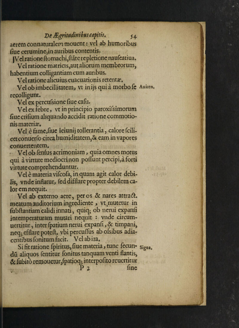 aerem connaturalem mouent: vel ab humoribus fiuc cerumine,in auribus contentis. |Vcl ratione ftomachi,ftate repletione naufeatiua. Vel ratione matricis,aut aliorum membrorum, habentium colligantiam cum auribus. Vel ratione alicuius euacuationis retenta?. Vel ob imbecillitatem, vt inijsquia morbo fc Auiccn, recolligunt* Vel ex percufsione flue cadi. Vel ex febre, vt in principio paroxifsimorum fiue crifium aliquando accidit ratione commotio¬ nis materiae Vel e fame,fiuc ieiunij tollerantia, calore fcili- cetconuerfo circa humiditatem3& eam in vapores conuertentem. Vel ob fenlus acrimoniam, quia omnes motus qui a virtute mediocri non poffunt percipi,a forti virtute comprehenduntur. Vel e materia vifcofa, in quam agit calor debi¬ lis, vndc inflatur, fed difflare propter debilem ca¬ lor em nequit. Vel ab externo aere, per os & nares attra<5L meatum auditorium ingrediente , vt mutetur in fubftantiam calidi innati, qukfc ob nerui expanfi intemperaturam mutari nequit : vndc circum- uertitur, interfpatiumnerui expanfi,& timpani, neq; efflare poteft, vbi percuflus ab olsibus adia- centibus fonitum facit. Vel ab ira* Si fit ratione fpiritu$,fiue materia, tunc fecun- sigoa. du aliquos fentitur fonitus tanquam venti flantis, & fubito remouetur/patioq; interpofito reucrtitur P i fine