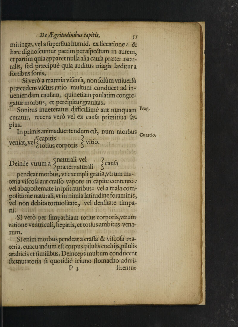 miringa?,vclafaperfluahumid. exficcatione.- & hxc dignofcuntur partimperafpedum in aurem, et partim quia apparet nulla alia caufa pra?ter natu¬ ralis, fed praecipue quia auditus niagis Inditura fortibus fonis# Sivero a materia vifcofa, non foliim vniuerfa praecedensvidus ratio multum conducet ad in- ueniendam caufam, quinetiam paulatim congre¬ gatur morbus, et percipiturgrauitas. Sonitus inueteratus difficillime aut nunquam curatur, recens vero vel ex caufa primitiua fe- pius. In primis animaduertendum eft, num morbus Acapitis ? veniat* vel s • • r vitio. 5 ctotiuscorpons j , ^ . f|{ , i- , - rv ^ - ■ «• m r, - . * . . • . • ; ' , y\ r-* . , Cnaturali vel ? , DandeVtruma^pmernatUfali jcaula pendeat morbus, vt exempli gratia,vtrum ma¬ teria vifcofa aut craflo vapore in capite contento .* vel abapoftemate in ipfisauribus: vel a mala com- pofitione naturali, vt in nimia latitudine foraminis, vel non debita tortuofitate, vel denfitate timpa- ni. i-‘ > Si vero per fimpathiam totius corporis,vtrum ratione ventriculi, hepatis, et totius ambitus vena- rum. Si enim morbus pendeat a crafta & vifcofa ma¬ teria, euacuandum eft corpus pilulis cochijs,pilulis arabicis et fimilibus. Deinceps multum conducent fternutatoria fi quotidie ieiuno ftomacho admi- P 3 ftrentur Prog. x \ Curatio, v