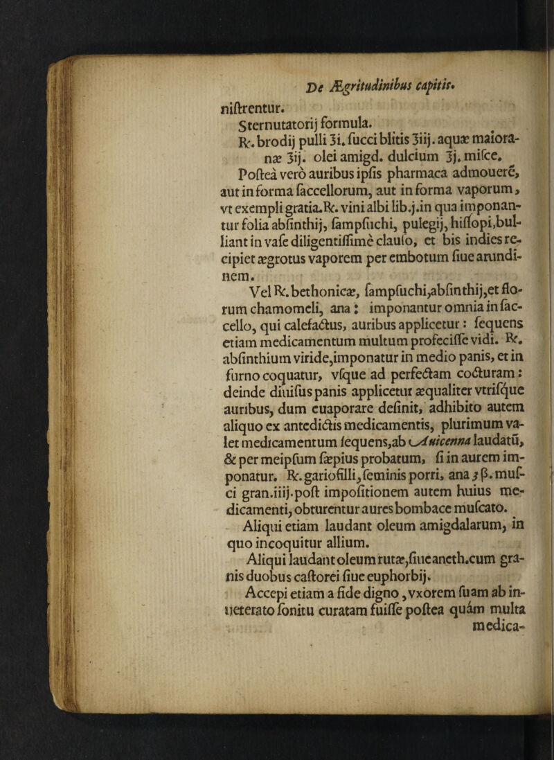 niftrentur. Sternutatorij formula. r# brodij pulli 3i. fucci blitis 3iij. aquae maiora- nae 3ij. olei amigd. dulcium 3j*mifce, Poftea vero auribus ipfis pharmaca admouere, aut in forma faccellorum, aut informa vaporum, vt exempli gratia.R. vini albi lib.j.in qua imponan¬ tur folia abfinthij, fampfuchi, pulegij, hiflopi,bul- liant in vafe diligentiffime clauio, et bis indies re- cipiet aegrotus vaporem per erabotum fiue arundi¬ nem. Vel R. bethonicae, fampfuchi,abfinthij,et flo¬ rum chamomcli, ana l imponantur omnia in fac- cello, qui calefa&us, auribus applicetur: fequcns etiam medicamentum multum profecifle vidi. R. abfinthium viride,imponatur in medio panis, et in furno coquatur, vfque ad perfe&am co&uram: deinde diuifus panis applicetur aequaliter vtrifque auribus, dum cuaporare definit, adhibito autem aliquo ex antedi&is medicamentis, plurimum va¬ let medicamentum iequens,ab i^iuicenna laudatu, & per meipfum faepius probatum, fi in aurem im¬ ponatur. R. gariofilli,feminis porri, ana $ p. muf- ci gran.iiij.poft impofitionem autem huius me¬ dicamenti, obturentur aures bombace mufcato. Aliqui etiam laudant oleum amigdalarum, in quo incoquitur allium. Aliquilaudantoleumrutae,fiucancth.cum gra¬ nis duobus caftorei fiue euphorbij. Accepi etiam a fide digno, vxorem fuam ab in- ueteratofonitu curatam fuifle poftea quam multa medica-