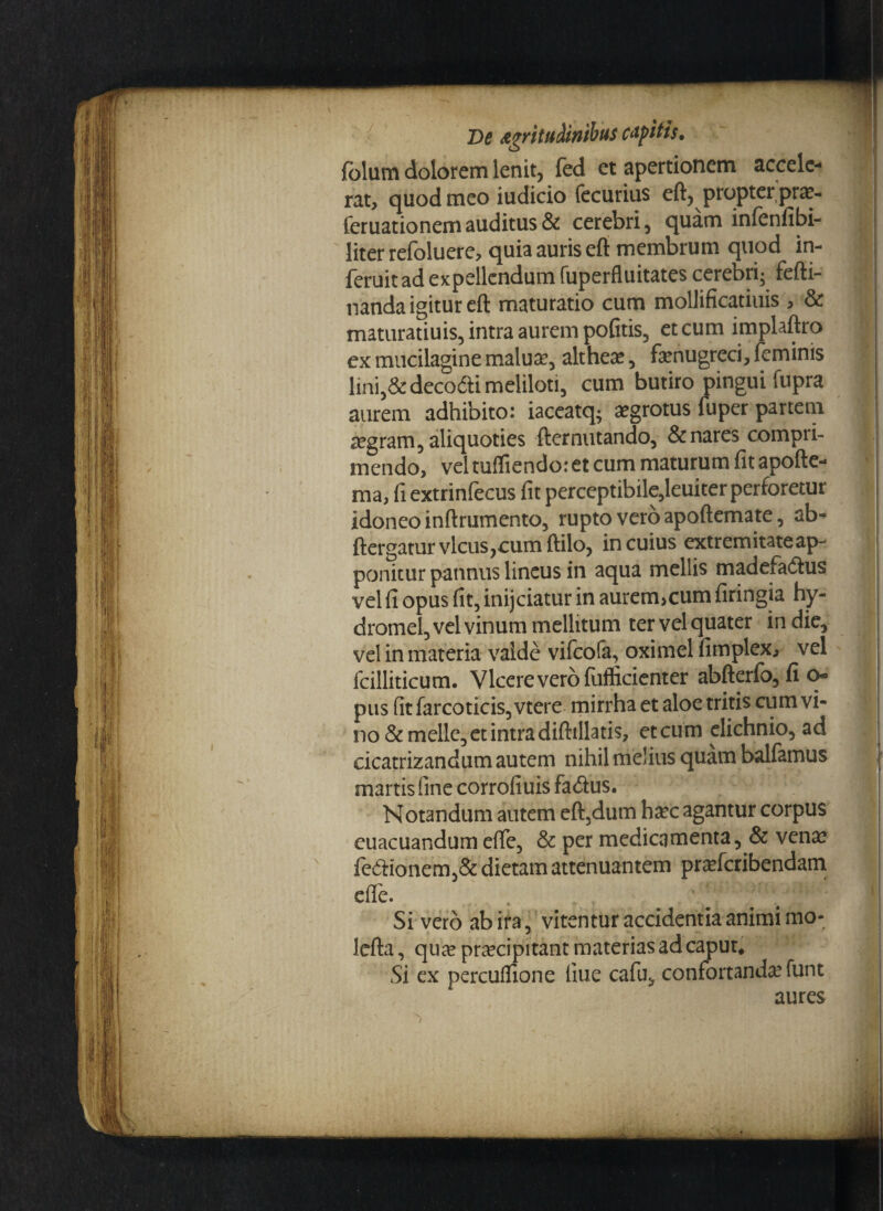 folutn dolorem lenit, fed et apertionem accele¬ rat, quod meo iudicio fecurius eft, propter pra- feruationem auditus & cerebri, quam infenfibi- liter refoluere, quia auris eft membrum quod in- feruitad expellendum fuperfluitates cerebri; fefti- nanda igitur eft maturatio cum mollificatiuis , & maturatiuis, intra aurem pofitis, et cum implaftro ex mucilagine malua?, altheas, famugreci, feminis lini,&deco&i meliloti, cum butiro pingui Cupra aurem adhibito: iaceatq; aegrotus fuper partem aegram, aliquoties fternutando, & nares compri¬ mendo, vel tuffiendo: et cum maturum fit apofte- ma, fi extrinfecus fit perceptibile,leuiter perforetur idoneo inftrumento, rupto vero apoftemate, ab- ftergatur vicus,cum ftilo, in cuius extremitate ap¬ ponitur pannus lineus in aqua mellis madefadhis vel fi opus fit, inijeiatur in aurem>cum firingia hy- dromel, vel vinum mellitum ter vel quater in die, vel in materia vaide vifeofa, oximel fimplex, vel fcilliticum. Vicere vero fufficienter abfterfo, fio- pus fitfarcoticis,vtere mirrha et aloe tritis cum vi¬ no & meile, et intra diftillatis, et cum elichnio, ad cicatrizandum autem nihil melius quam balfamus martis fine corrofiuis fa<ftus. Notandum autem eft,dum h^c agantur corpus euacuandum effe, & per medicamenta, & venae fcftionem,& dietam attenuantem pra?fcribendam effe. Si vero ab ira, vitentur accidentia animi mo- lefta, qua? praecipitant materias ad caput. Si ex perculfione llue cafu, confortanda’funt aures