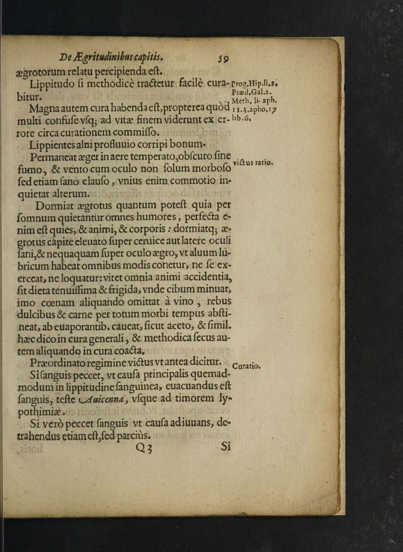 aegrotorum relatu percipienda eft. Lippitudo fi methodice tradetur facile cura- rrog.Hip.ii.*• , . Piaed.GaU. t)ltUy* . N j Mcth. Ii- aph. Magna autem cura habenda etbpropterea quod , M,apho. 17 multi confufevlq; ad vita? finem viderunt ex er-llb <5* rore circa curationem commifto. Lippientes alni profluuio corripi bonum- Permaneat a?ger in aere temperato,obfcuro fine . . . 0 1 r r 1 1 r vicius ratio» fumo, & vento cum oculo non iolummorboio fed etiam fano claufo, vnius enim commotio in¬ quietat alterum. Dormiat aegrotus quantum poteft quia per fomnumquietanturomnes humores, perfeda e- nim eft quies, & animi, & corporis: dormiatq; ae¬ grotus capite cleuato fuper ceruice aut latere oculi Iani,& nequaquam fuper oculo aegro, vt aluum lu¬ bricum habeat omnibus modis conetur, ne fe ex¬ erceat, ne loquatur: vitet omnia animi accidentia, fit dieta tenuiflima & frigida, vnde cibum minuat, imo coenam aliquando omittat a vino , rebus dulcibus & carne per totum morbi tempus abfti- neat,abeuaporantib.caueat,ficut aceto, &fimil. haec dico in cura generali, & methodica fecus au¬ tem aliquando in cura coada* . : - Praeordinato regimine vidus vt antea dicitur. Curatio> Si fanguis peccet, vtcaufa principalis quemad¬ modum in lippitudine (anguinea, euacuandus eft fanguis, teftc ^Auicenna, v(que ad timorem Jy- pothimiae. Si vero peccet fanguis vt caufaadiuuans, de¬ trahendus etiam eft,fed parcius. Q? Si