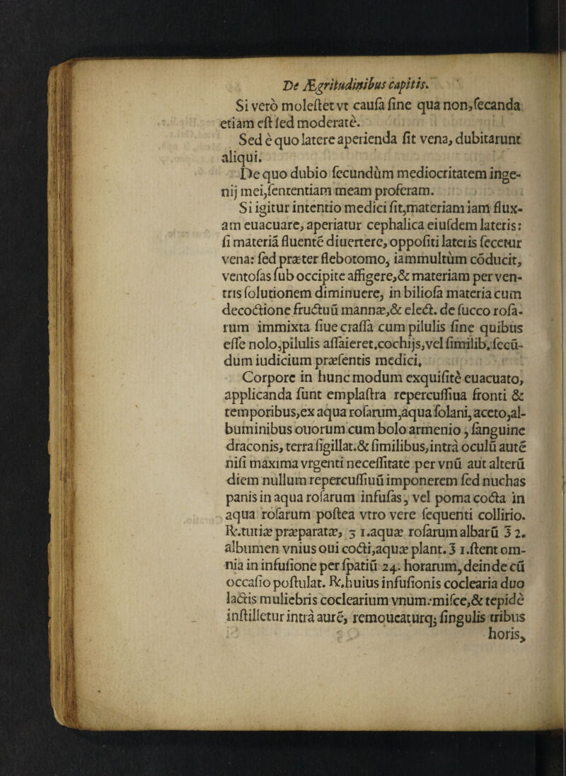 Si vero moleftet vt caufa fine qua non/ecanda etiam eftfed moderate. Sed e quo latere aperienda fit vena, dubitarunt aliqui. De quo dubio fecundum mediocritatem inge- nij mei/ententiam meam proferam. Si igitur intentio medici fit,materiam iam flux¬ am euacuare,aperiatur cephalicaeiufdemlateris: fi materia fluente diuerterc, oppofiti lateris fecetur vena: fed praeter flebotomo, iammultum coducit, ventofas fub occipite affigere,& materiam per ven¬ tris folutionem diminuere, in biliofa materia cum decodione fruduu manna?,& eled. de fucco rofa¬ rum immixta fiuecrafla cum pilulis fine quibus efle nolo3pilulis aflaieret.cochijs,velfimilib.fecu- dum iudicium praefentis medici* Corpore in hunc modum exquifite euacuato, applicanda funt emplaftra repercuffiua fronti & temporibus,ex aqua rofarum,aqua folani, aceto,al¬ buminibus otiorum cum bolo armenio, languine draconis, terra figillat.& fimilibus, intra oculu aute nifi maxima vrgenti necellitate pervnu autalteru diem nullum repercufliuu imponerem fed nuchas panis in aqua rofarum infufas, vel poma coda in aqua rofarum poftea vtro vere fequenti collirio. fr.tutia*praparata?, 3 i.aqua? rofarum albaru 32. albumen vnius oui codi,aqua* piant. 3 1.fient om¬ nia in infufione perfpatiu 24. horarum, dein de cu occafio pofiulat. ft.huius infufionis coclearia duo ladis muliebris coclearium vnum.-mifce,& tepide inftilletur intra aure, remoucaturq; fingulis tribus : ’ horis.