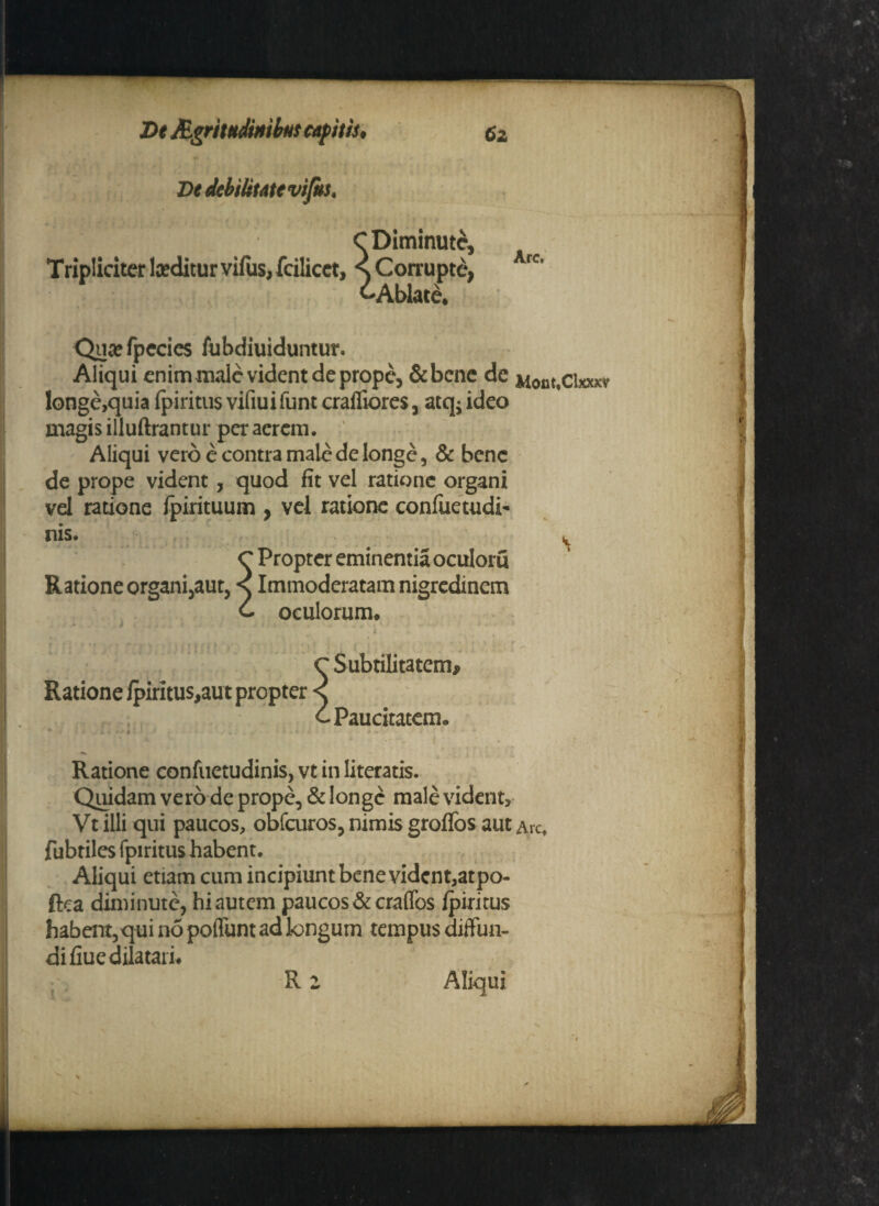 De debilitate vifis. Tripliciter laeditur vifus, fcilicct, s Diminute, , Corrupte, rc 'Ablate* Qutefpecies fubdiuiduntur. Aliqui enim male vident de prope, &bcne de Mom.cixxxv longe,quia fpiritus vifiui funt crafliores, atq- ideo magis illuftrantur peracrem. Aliqui vero e contra male de longe, & bene de prope vident, quod fit vel ratione organi vel ratione fpirituum , vel ratione confuetudi- nis. v Propter eminentia oculoru Ratione organi,aut, s Immoderatam nigredinem oculorum* Ratione fpiritus,aut propter Paucitatem Ratione confuetudinis, vt in literatis. Quidam vero de prope, & longe male vident, Vt illi qui paucos, obfcuros, nimis groffos aut ArCt fubriles fpiritus habent. Aliqui etiam cum incipiunt bene vidcnt,atpo- ftea diminute, hi autem paucos &craffos fpiritus habent, qui no poffunt ad longum tempus diffun¬ di fiue dilatari* Aliqui