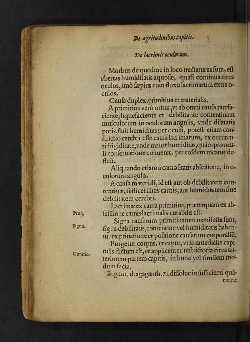 Frog« Signa* .* Guva.tio, 3t avrituMmbus capitis. - i Dc Ucrimis ocuhrum. Morbus de quo hoc in loco tranaturus fum, eft vbertas humiditatis aquofe, quafi continua circa oculos, imo fjepius cum fluxu lacrimarum extra o- cuios. Caufa duplex,primitiua et materialis. A primitiua vero oritur,vt ab omni caufa rarefa¬ ciente, liquefaciente et debilitante contentiuam mufculorum in oculorum angulis, vnde dilatatis poris.fluit humiditas per oCulu, poteft etiam con- ftridio cerebri efle caufa lacrimarum, exoccuren- ti frigiditate,vnde maior humiditas,quam proocu- li conferuatione conuenit, per eofdem meatus de¬ fluit. ' / Aliquando etiam a carnofitatis abfeifione, in o- culorum angulo. A caufa materiali, id eft,aut ob debilitatem con- tentiute, fcilicet illius carnis, aut humiditatem fiue debilitatem cerebri. Lacrima: ex cau fa primitiua, pmerquam ex ab- fcilfione carnis lacrimalis curabilis eft. Signa caufarum primitiuarum mnnifcfta funt, figna debilitatis,contentiue vel humiditatis haben¬ tur ex priuatione et politione caularum corporaliu. Purgetur corpus, et caput, vtin antedidis capi¬ tulis didum eft, et applicentur reftridoria circa an¬ teriorem partem capitis, in hunc vel fimilem mo¬ dum fada. Ec.gum, dragaganth.si.diflblue in fuflicienti qua- titate