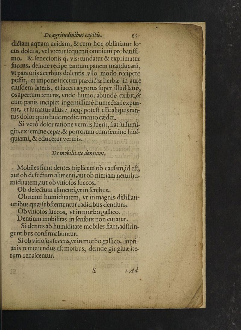 didtem aquam acidam, &cum hoc obliniatur lo¬ cus dolens, vel vtetur fequenti omnium probatiffi- mo. fr. fenecionis q. vis:tundatur & exprimatur fuccus, deinde recipe tantum panem manducatu, vt pars oris acerbius dolentis vllo modo recipere poflit, et impone (uccum pra?di<5tee herbae in aure eiufdem lateris, et iaceat aegrotus fuper illud latus, osapertum tenens, vnde humor abunde exibit,& cum panis incipiet ingentilfimehumcdariexpua' tuo et fumatur alius: neq-poteft elle aliquis tan- tus dolor quin huic medicamento caedet* Si ver6 dolor ratione vermis fuerit, fiat fuffumi- gin.ex femine cepa?,& porrorum cum femine hioC quiami, & educetur vermis. r • * • ‘ V m t . , - :: y *;■ ; ; ;•//•? (■■ •;. • - •; j , ... * De mobilitate dentium. i * x ' * * * - ' \ * - ‘ J> i- ' • ‘ . . : • ?:: ; ' * ./ - r i*i•#^ :» Mobiles fiunt dentes triplicem ob caufam,id eft, aut ob defedum alimenti,aut ob nimiam nerui hu- miditatem,aut ob vitioibs fiiccos. Ob defedum alimenti,vt in lenibus. Ob nerui humiditatem, vt in magnis diftillati- onibus qua? fubflernuntur radicibus dentium. Obvitiolosfuccos, vt in morbo gallico. Dentium mobilitas in fenibus non curatur. Si dentes ab humiditate mobiles fianoadftrin- gentibus confirmabuntur. Si ob vitiofos fuccos,vt in morbo gallico, inpri- mis remonendus cft morbus, deinde girgiua? ite¬ rum renafeentur. p S.