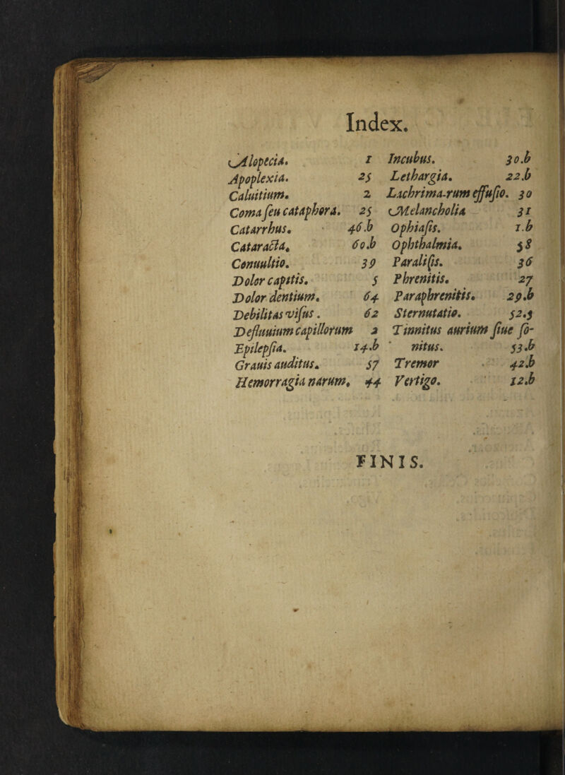 Index. ^Alopecia. Apoplexia. Caluitium. Cmmi y?» cataphora Catarrhus. Catarafla. 6o.b Conuultio. 5^ Volor capitis. $ Volor dentium. 6+ Debilitas vtjns. V eflmium capillorum 2 Bptlcpfia. /«£•& Grauis auditus. S7 Hemor rugia narum♦ Incubus. $o.b Lethargia. .2-2.6 Lacbrima-rum effufio. ^0 CMtiancholia 31 Ophiafis. ib Ophthalmia. Parali (is. Phrenitis. Paraphrenitis. Sternutatio. 32.3 Timitus aurium Jiue fi¬ nitus. 55.6 Tra#<?r ^.6 Vertigo. iz.b FINIS.