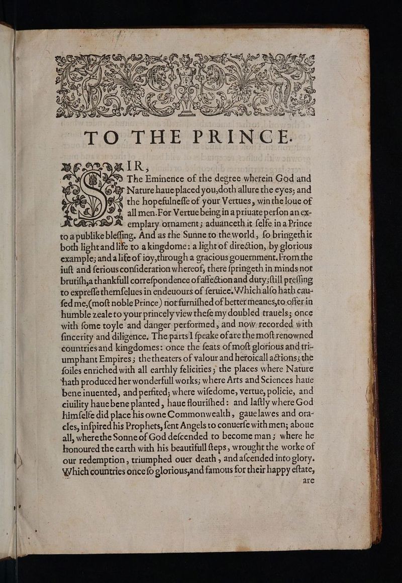TO THE PRINCE. B27) The Eminence of the degree whetein God and we ARR, it Yi, iit {635 Nature haueplaced you,doth allure the eyes; and a the hopefulneffe of your Vertues, win the loue of a = dy © 2 all men.For Vertue being ina private perfon an ex- RSE SPA emplary ornament; aduanceth.it felfe ina Prince toa publike bleffing. And as the Sunne to theworld,, fo bringethic both lightand life to akingdome: a light of dire&amp;ion, by glorious example; anda lifeof ioy,through a gracious gouernment. From the juft and ferious confideration whereof, there fpringeth in minds not brutifh,a thankfull correfpondence ofafteaionand duty; ftill prefling to expreffethemfelues in endeuours of feruice. Whichalfo bath cau- humble zealeto your princely view thefe my doubled trauels; once with fome toyle and danger performed, and now-recorded with fincerity and diligence. The parts] {peake ofare the moft renowned countriesand kingdomes: once the feats of moft glorious and tri- umphant Empires ; thetheaters of valour and heroicall actions; the foiles enriched with all earthly felicities ; the places where Nature hath produced her wonderfull works; where Arts and Sciences haue bene inuented, and perfited; where wifedome, vertue, policie, and ciuility hauebene planted , haue flourifhed: and laftly where God him (elfe did place his owne Commonwealth, gauelawes and ora- cles, infpired his Prophets, fent Angels to conuerfe with men; abouc all, wherethe Sonne of God defcended to become man; where he honoured the earth with his beautifull teps, wrought the worke of our redemption, triumphed ouer death, and a{cended into glory. Which countries once fo glorious,and famous for their happy eftate, are a we iid acteneneme 8 HOR, ne Se pitas 2m NR Snes Tenant ease SES SAAS AS — ~ Ant, = Orin 5 Oa TERA IES AO ne