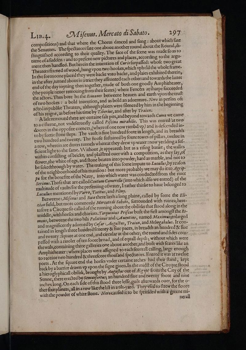 compofitions) and that where the Chorus danced and fung : about which fate the Senators. The fpectators fate one aboue another round about the Round,di- ftinguifhed according to theit quality. The face of the fcene was made fo as to turne ofafudden : andto prefent new pictures and places, according tothe argu- ment then handled. Butherein the inuention of Curiofurpafled: whofe two great Theaters framed of wood, hung vpon two hookes,which vpheld the whole frame. In the forenoone placed they were backe vnto backe, and plaies exhibited therein, in the after,turned about ina trice they affronted each other:and towards the latter end of the day ioyning then together, made of both one goodly Am phitheater, (the people neuer remouing from their feates) where Fencers at fharpe fucceeded the actors. Thus bore he the Romanes betweene heauen and earth vponthetruft of two hookes : a bold inuention, and as bold an aduenture. Nero in perfon oft aéted in publike Theaters, although plaiers were filencedby him in the beginning of his reigne, as before his time by Tzberius, and after by Trasav. A litleremoued there are certaine falt pits,and beyond towards Cuma we came toacifterne, not vndeferuedly called Pzfcina mirabilis. This was entred’at two doores in the oppofite corners ,(whereof one now rambd vp) and ts defcended in- to by fortieftone {teps. The vault is hue bundred foote in length, and in breadth two hundred andtwenty. The toofe fuftained by foure rowes of pillars, pweluc in a row; wherein are diners tunnels whereat they drew vp water : now yeelding a fut- ficient light to the fame. Without ,it appeareth but asa rifing banke ; the walles within confifting of bricke, and plaiftred over with a compofition, as they fay,of fower,the white of egs, and ftone beaten into powder; hard as marble, and not to be fokedthrough by water. The making of this fome impute to Lucullus,by reafon of the neighbourhood ofhis manfion: but more probably we may do itto Agrip- pa for the benefite ofthe Nauy, into which water was conducted from the riuet Serinus-Lhofe that are.called Centum Camerelle (into which alfo we entred) of the rnultitude of vaults for the preferuing ofwater, I rather thinke to haue belonged to Lucullus: mentioned by Varro, Tacitus, and Pliny. Betweene Mifenus and Baie there liethalong plaine, called by fome the E/- cian field, butmore commonly A4Zercato di Sabato, {urrounded with ruines; here- tofore a Circque:fo called of the ru nning about the obilisks that ftood along in the middle, with horfes and chariots.T: arquinins Prifcas built the firft amongft the Ro- mans, betweene the two hils Palatinus and cA uentine, named Maximus;enlarged and magnificently adorned by Cefar Augustus, T' raian, and Heliogabalys. \tcon- tained in length three hundred feuenty & fiue paces, in breadth an hundred & fiue and twenty : {quare at one end, and circular at the other; the roundand fides com- paffed with a riuolet of ten foote broad, and of equall depth; without which were thewals,containing three galleries one aboue another,and built with feates like an ‘Amphitheater : where places were affigned to each feucrall calling, large enough to receine two hundred & threefcore thoufand {peGators. Entred it was at twelue ports. At the {quare end the horfes vider certaine arches ‘had their{tand, kept back by a barrier drawn vp vpon the figne giuen.In the midit of the Circque ftood a hieroglyphicall obilisk, brought by Augafius out of Aigypé fromthe City of the Sunne, there erected by Semuefertus; an hundred fine and twenty foote and nine inches long.On each (ide of this ftood threc leffe,guile afterwards ouer, for the o- ther fixe planets, all ina row ike theliftin atilt-yard. They vfedto flrew the floore with the powder of white ftone. Werocaufeditto be fprinkled with a greene mi- nerall = . ee Racername to ai niet sae oR, Wen satel Sheet aal Np ane ae = i pi — rs or Rs See nasnom=| joan a ns eta t ae SS ESET a ert eed Sere eee