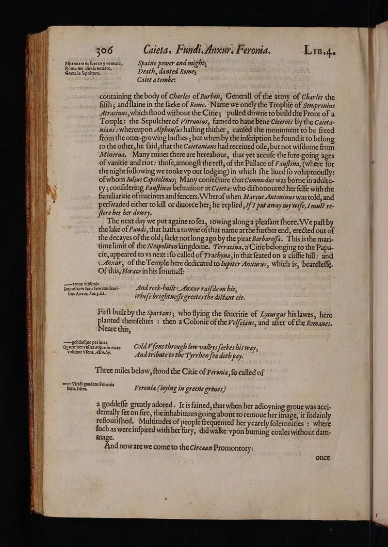 eal PEPE RS ate eA GN Tee She aga priiae SaSOR orks eal Se ee eRe SpA aes 306 Caieta, Fundi. Anxur. Feronta. Lin.4. Efpannam és fuerzoy ventura, Spatie power and mights Gaeta la fepoltura. Death, danted Rome; Catet atonsbe: containing the body of Charles of Burbow, Generall of the army of Charles the fifth; and flaine in the facke of Rome. Name we onely the Trophie of sempronius Atracinus,which ftood without the Cities pulled downe to buildthe Front of a Temple: the Sepulcher of /truuius, famed to hane bene Ciceroes by the Caieta- nians : whereupon Alphox/as hafting thither , caufed the monument to be freed from the ouer-growing buthes ; but when by the infcription he found it to belong to the other, he faid, that the Cacetamans had receiued oile, but not wifdome from Minerua. Many ruines there are hereabour, thar yet accufe the fore-going ages of vanitie and riot: thofe,amongft the reft, of the Pallace of Fau/fina, (where for the night following we tookevp our lodging) in which fhe liued fo voluptuoufly: of whom Luljus Capztolinus,; Many conieCture that Commodus was borne in adulte- ry ; confidering Fau/f/nas behauiour at Cateta: who difhonoured her felfe with the familiaritie of mariners and fencers. Wherof when Marcus Antoninus wastold,and perfwaded cither to kill or diuorce her; he replied, 7/7 put away my wife, I nous re- ftore her her dowry. The next day we put againe tofea, rowing along a pleafant fhore. We paft by the lake of Fudi, that hath a towne ofthat name atthe further end, erected out of the decayes of the old; fackt not long ago by the pirat Barbaro//a. This isthe mari- time limit of the Wespolitankingdome. Terracina, aCitie belonging to the Papa- cie, appeared to vs next :fo called of Trachyma,in that feated on a cliffichill: and cAnxur, of the Temple here dedicated to Inpiter Anxurus, Which is, beardleffe. Of this, Horace in his lournall: Whofe brightne(fe grectes the distant ci. Firft built by the Spartans; who flying the {eueritie of Lysurgus his lawes, here planted themfelues : then a Colonie ofthe Vol{cians, and after of the Romanes. Neare this, 3 : Three miles below, ftood the Citic of Févenia, fo called of Feronta (isying in greene groves) a goddeffe greatly adored. Itis fained, that when her adioyning groue was acci- dentally fet on fire, the inhabitants going about to remoue her image, it fodainly feflourifhed. Multicudes of people frequented her yearely folemnities : where fiuch as were infpired with her fury, didwalke vpon burning coales without dam- Mage. 3 And now are we come to the Circean Promontory: once