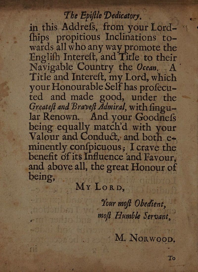 &amp; ee eee rey aes ty ey os ¥ rales Te eee “ee Py tl PL ee es ie PE eee et > ie ry x Fate aa e 22% ‘eS. we Ste f ry : we ; > fhips propitious Inclinations to- wards all who any way promote the — Englifh Intereft, and Title to their ted and made good, under the ~ Greate/t and Braveft Admiral, with fingu- lar Renown.. And your Goodnefs. being equally matchd with your Spon Wiss, Mabon Dy) Seow oe Your moft Obedient, _ moft Humble Servant, vj titi Neawebpi | a.